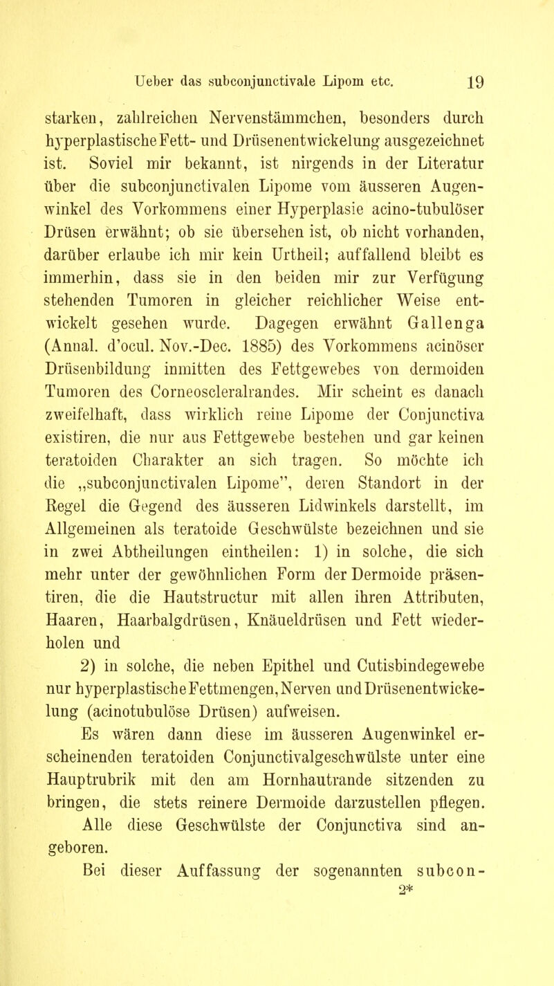 starken, zahlreichen Nervenstäinmchen, besonders durch IryperplastischeFett- und Drüsenentwickelung ausgezeichnet ist. Soviel mir bekannt, ist nirgends in der Literatur über die subconjunctivalen Lipome vom äusseren Augen- winkel des Vorkommens einer Hyperplasie acino-tubulöser Drüsen erwähnt; ob sie übersehen ist, ob nicht vorhanden, darüber erlaube ich mir kein Urtheil; auffallend bleibt es immerhin, dass sie in den beiden mir zur Verfügung stehenden Tumoren in gleicher reichlicher Weise ent- wickelt gesehen wurde. Dagegen erwähnt Gallenga (Annal. d'ocul. Nov.-Dec. 1885) des Vorkommens acinöser Drüsenbildung inmitten des Fettgewebes von dermoiden Tumoren des Corneoscleralrandes. Mir scheint es danach zweifelhaft, dass wirklich reine Lipome der Conjunctiva existiren, die nur aus Fettgewebe bestehen und gar keinen teratoiden Charakter an sich tragen. So möchte ich die „subconjunctivalen Lipome, deren Standort in der Regel die Gegend des äusseren Lid winkeis darstellt, im Allgemeinen als teratoide Geschwülste bezeichnen und sie in zwei Abtheilungen eintheilen: 1) in solche, die sich mehr unter der gewöhnlichen Form der Dermoide präsen- tiren, die die Hautstructur mit allen ihren Attributen, Haaren, Haarbalgdrüsen, Knäueldrüsen und Fett wieder- holen und 2) in solche, die neben Epithel und Cutisbindegewebe nur hyperplastische Fettmengen, Nerven and Drüsenentwicke- lung (acinotubulöse Drüsen) aufweisen. Es wären dann diese im äusseren Augenwinkel er- scheinenden teratoiden Conjunctivalgeschwülste unter eine Hauptrubrik mit den am Hornhautrande sitzenden zu bringen, die stets reinere Dermoide darzustellen pflegen. Alle diese Geschwülste der Conjunctiva sind an- geboren. Bei dieser Auffassung der sogenannten subcon- 2*