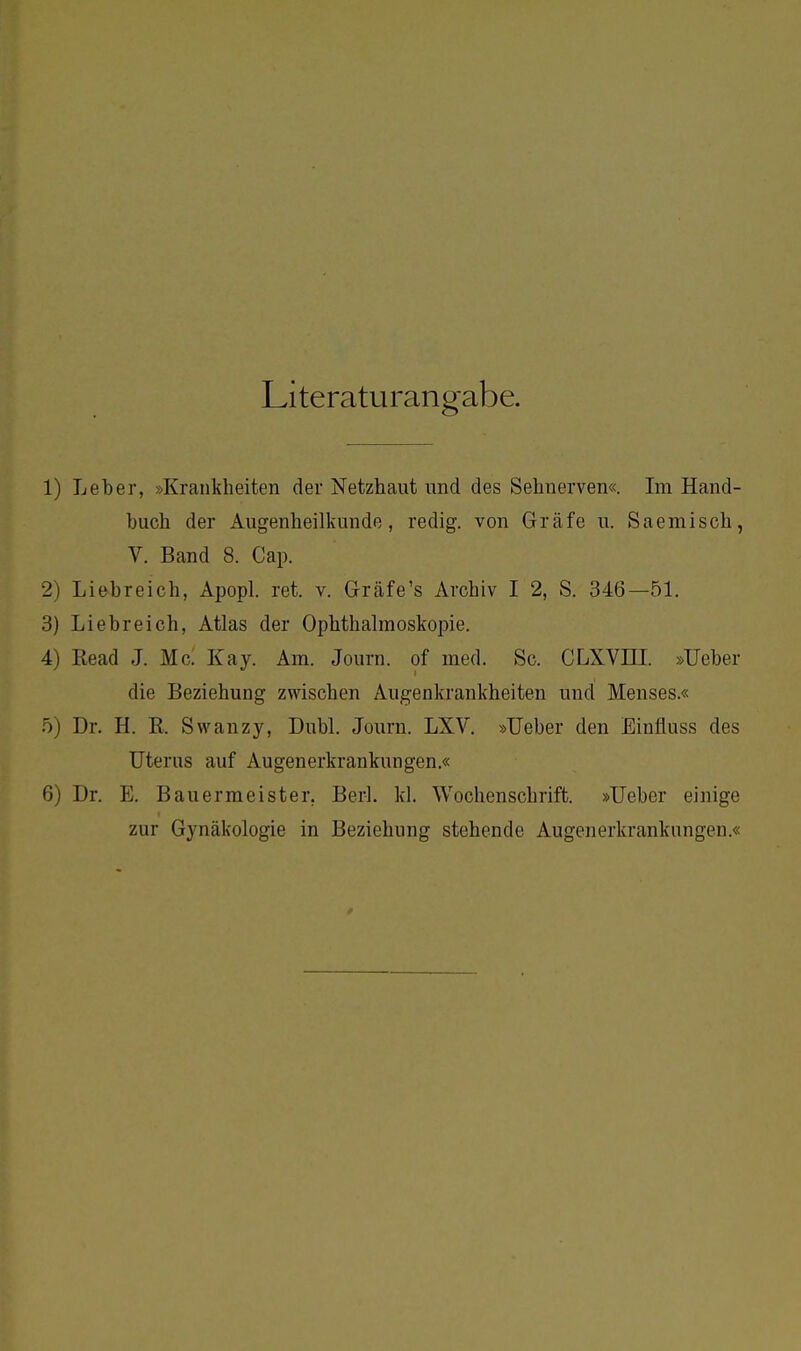 Literaturangabe. 1) Leber, »Krankheiten der Netzhaut und des Sehnerven«. Im Hand- buch der Augenheilkunde, redig. von Gräfe u. Saemisch, V. Band 8. Cap. 2) Liebreich, Apopl. ret. v. Gräfe's Archiv I 2, S. 346—51. 3) Liebreich, Atlas der Ophthalmoskopie. 4) Read J. Mc. Kay. Am. Journ. of med. Sc. CLXVni. »Ueber die Beziehung zwischen Augenkrankheiten und Menses.« Dr. H. R. Swanzy, Dubl. Journ. LXV. »Ueber den Einfluss des Uterus auf Augenerkrankungen.« 6) Dr. E. Bauermeister. Berl. kl. Wochenschrift. »Ueber einige zur Gynäkologie in Beziehung stehende Augenerkrankungen.«