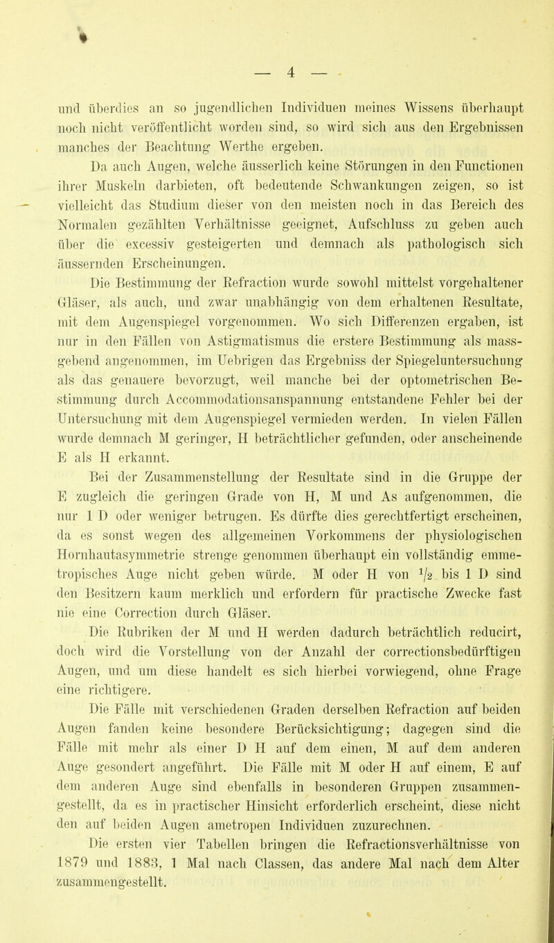 und überdies an so jugendlichen Individuen meines Wissens überhaupt noch nicht veröffentlicht worden sind, so wird sich aus den Ergebnissen manches der Beachtung Werthe ergeben. Da auch Augen, welche äusserlich keine kStörungen in den Functionen ihrer Muskeln darbieten, oft bedeutende Schwankungen zeigen, so ist vielleicht das Studium dieser von den meisten noch in das Bereich des Normalen gezählten Verhältnisse geeignet, Aufschluss zu geben auch über die excessiv gesteigerten und demnach als pathologisch sich äussernden Erscheinungen. Die Bestimmung der Refraction wurde sowohl mittelst vorgehaltener Gläser, als auch, und zwar unabhängig von dem erhaltenen Resultate, mit dem Augenspiegel vorgenommen. Wo sich Differenzen ergaben, ist nur in den Fällen von Astigmatismus die erstere Bestimmung als mass- gebend angenommen, im TJebrigen das Ergebniss der Spiegeluntersuchnng als das genauere bevorzugt, weil manche bei der optometrischen Be- stimmung durch Accommodationsanspannung entstandene Fehler bei der Untersuchung mit dem Augenspiegel vermieden werden. In vielen Fällen wurde demnach M geringer, H beträchtlicher gefunden, oder anscheinende E als H erkannt. Bei der Zusammenstellung der Resultate sind in die Gruppe der E zugleich die geringen Grade von H, M und As aufgenommen, die nur 1 D oder weniger betrugen. Es dürfte dies gerechtfertigt erscheinen, da es sonst wegen des allgemeinen Vorkommens der physiologischen Hornhautasymmetrie strenge genommen überhaupt ein vollständig emme- tropisches Auge nicht geben würde. M oder H von ^2 bis 1 D sind den Besitzern kaum merklich und erfordern für practische Zwecke fast nie eine Correction durch Gläser. Die Rubriken der M und H werden dadurch beträchtlich reducirt, doch wird die Vorstellung von der Anzahl der correctionsbedürftigen Augen, und um diese handelt es sich hierbei vorwiegend, ohne Frage eine richtigere. Die Fälle mit verschiedenen Graden derselben Refraction auf beiden Augen fanden keine besondere Berücksichtigung; dagegen sind die Fälle mit mehr als einer D H auf dem einen, M auf dem anderen Auge gesondert angeführt. Die Fälle mit M oder H auf einem, E auf dem anderen Auge sind ebenfalls in besonderen Gruppen zusammen- gestellt, da es in practischer Hinsicht erforderlich erscheint, diese nicht den auf beiden Augen ametropen Individuen zuzurechnen. Die ersten vier Tabellen bringen die Refractionsverhältnisse von 1879 und 1883, 1 Mal nach Classen, das andere Mal nach dem Alter zusammengestellt.