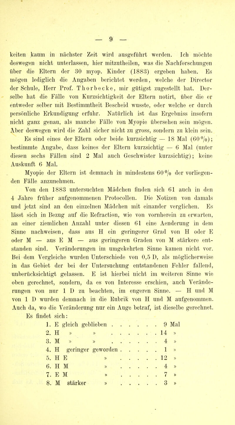 deswegen nicht unterlassen, hier mitzuthoilen, was die Nachforschungen über die Eltern der 30 myop. Kinder (1883) ergeben haben. Es mögen lediglich die Angaben berichtet werden, welche der Director der Schule, Herr Prof. Thorbecke, mir gütigst zugestellt hat. Der- selbe hat die Fälle von Kurzsichtigkeit der Eltern notirt, über die er entweder selber mit Bestimmtheit Bescheid wusste, oder welche er durch persönliche Erkundigung erfuhr. Natürlich ist das Ergebniss insofern nicht ganz genau, als manche Fälle von Myopie übersehen sein mögen. Aber deswegen wird die Zahl sicher nicht zu gross, sondern zu klein sein. Es sind eines der Eltern oder beide kurzsichtig — 18 Mal (60°/o); bestimmte Angabe, dass keines der Eltern kurzsichtig — 6 Mal (unter diesen sechs Fällen sind 2 Mal auch Geschwister kurzsichtig); keine Auskunft 6 Mal. Myopie der Eltern ist demnach in mindestens 60 °/o der vorliegen- den Fälle anzunehmen. Von den 1883 untersuchten Mädchen finden sich 61 auch in den 4 Jahre früher aufgenommenen Protocollen. Die Notizen von damals und jetzt sind an den einzelnen Mädchen mit einander verglichen. Es lässt sich in Bezug auf die ßefraction, wie von vornherein zu erwarten, an einer ziemlichen Anzahl unter diesen 61 eine Aenderung in dem Sinne nachweisen, dass aus H ein geringerer Grad von H oder E oder M — aus EM — aus geringeren Graden von M stärkere ent- standen sind. Veränderungen im umgekehrten Sinne kamen nicht vor. Bei dem Vergleiche wurden Unterschiede von 0,5 D, als möglicherweise in das Gebiet der bei der Untersuchung entstandenen Fehler fallend, unberücksichtigt gelassen. E ist hierbei nicht im weiteren Sinne wie oben gerechnet, sondern, da es von Interesse erschien, auch Verände- rungen von nur 1 D zu beachten, im engeren Sinne. — H und M von 1 D wurden demnach in die Eubrik von H und M aufgenommen. Auch da, wo die Veränderung nur ein Auge betraf, ist dieselbe gerechnet. Es findet sich: 1. E gleich geblieben 9 Mal 2. H » » 14 » 3. M » » 4 » 4. H geringer geworden 1 » 5. H E » 12 » 6. H M » 4 » 7. E M » 7 » 8. M stärker » 3 »
