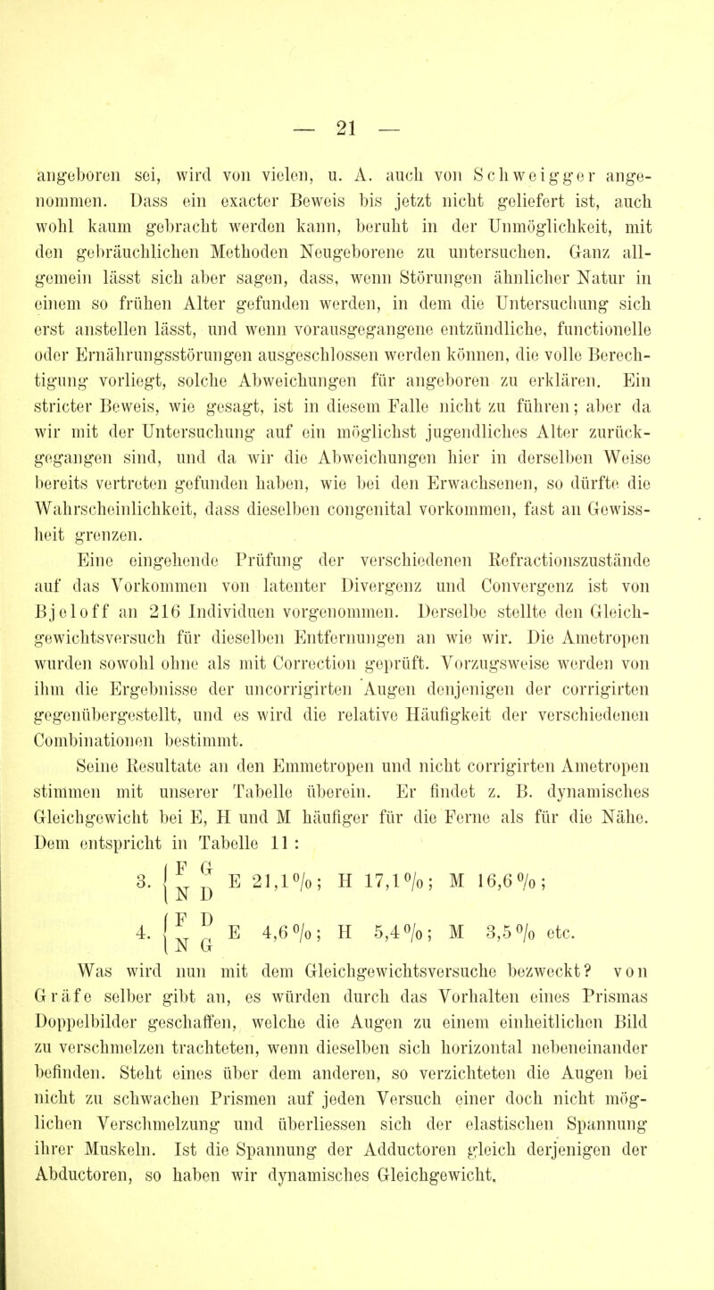 angeboren sei, wird von vielen, u. A. auch von Schweigger ange- nommen. Dass ein exaeter Beweis bis jetzt nicht geliefert ist, auch wohl kaum gebracht werden kann, beruht in der Unmöglichkeit, mit den gebräuchlichen Methoden Neugeborene zu untersuchen. Ganz all- gemein lässt sich aber sagen, dass, wenn Störungen ähnlicher Natur in einem so frühen Alter gefunden werden, in dem die Untersuchung sich erst anstellen lässt, und wenn vorausgegangene entzündliche, functionelle oder Ernährungsstörungen ausgeschlossen werden können, die volle Berech- tigung vorliegt, solche Abweichungen für angeboren zu erklären. Ein stricter Beweis, wie gesagt, ist in diesem Falle nicht zu führen; aber da wir mit der Untersuchung auf ein möglichst jugendliches Alter zurück- gegangen sind, und da wir die Abweichungen hier in derselben Weise bereits vertreten gefunden haben, wie bei den Erwachsenen, so dürfte die Wahrscheinlichkeit, dass dieselben congenital vorkommen, fast an Gewiss- heit grenzen. Eine eingehende Prüfung der verschiedenen ßefractionszustände auf das Vorkommen von latenter Divergenz und Convergenz ist von Bjeloff an 216 Individuen vorgenommen. Derselbe stellte den Gleich- gewichtsversuch für dieselben Entfernungen an wie wir. Die Ametropen wurden sowohl ohne als mit Correction geprüft. Vorzugsweise werden von ihm die Ergebnisse der uncorrigirten Augen denjenigen der corrigirten gegenübergestellt, und es wird die relative Häufigkeit der verschiedenen Combinationen bestimmt. Seine Resultate an den Emmetropen und nicht corrigirten Ametropen stimmen mit unserer Tabelle überein. Er findet z. B. dynamisches Gleichgewicht bei E, H und M häufiger für die Ferne als für die Nähe. Dem entspricht in Tabelle 11 : S.{^ E 21,1%; H 17,1%; M 16,6%; 4- IZ n E 4,6°/o; H 5,4°/o; M 3,5% etc. ( JN G Was wird nun mit dem Gleichgewichtsversuche bezweckt? von Gräfe selber gibt an, es würden durch das Vorhalten eines Prismas Doppelbilder geschaffen, welche die Augen zu einem einheitlichen Bild zu verschmelzen trachteten, wenn dieselben sich horizontal nebeneinander befinden. Steht eines über dem anderen, so verzichteten die Augen bei nicht zu schwachen Prismen auf jeden Versuch einer doch nicht mög- lichen Verschmelzung und überliessen sich der elastischen Spannung ihrer Muskeln. Ist die Spannung der Adductoren gleich derjenigen der Abductoren, so haben wir dynamisches Gleichgewicht.