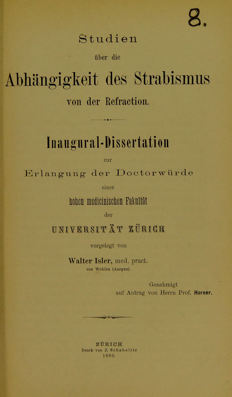 8. Studien über die Abhängigkeit des Strabismus von der ßefraction. Iiiaiigiiral-Disscrtation zur Erlang-ung der IDoctorwürde einer bolieii ffledicinisclieii Fakultät der iiiiiiiiTlT tMim vorgelegt von Walter Isler, med. pract. von Wehlen (Aargau). Genehmigt auf Antrag von Herrn Prof. Horner. ZÜBIOH Druck von J. S <; h r b c 1117. 1880.