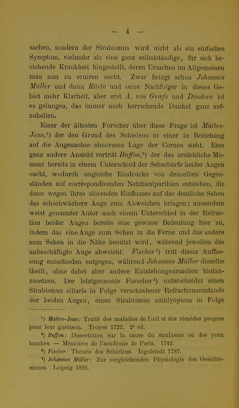 Sachen, sondern der Strabismus wird nicht als ein einfaches Symptom, vielmehr als eine ganz selbstständige, für sich be- stehende Krankheit hingestellt, deren Ursachen im Allgemeinen man nun zu eruiren sucht. Zwar bringt schon Johannes Müller und dann Rüete und seine Nachfolger in dieses Ge- biet mehr Klarheit, aber erst A. von Orcefe und Donders ist es gelungen, das immer noch herrschende Dunkel ganz auf- zuhellen. Einer der ältesten Forscher über diese Frage ist Maitre- Jean,^) der den Grund des Schielens in einer in Beziehung auf die Augenachse abnormen Lage der Cornea sieht. Eine ganz andere Ansicht vertritt Biiffon,-) der das ursächliche Mo- ment bereits in einem Unterschied der Sehschärfe beider Augen sucht, wodurch ungleiche Eindrücke von denselben Gegen- ständen auf correspondirenden Netzhautparthien entstehen, die dann wegen ihres störenden Einflusses auf das deutliche Sehen das sehschwächere Auge zum Abweichen bringen; ausserdem weist genannter Autor auch einem Unterschied in der Refrac- tion beider Augen bereits eine gewisse Bedeutung hier zu, indem das eine Auge zum Sehen in die Ferne und das andere zum Sehen in die Nähe benützt wird, während jeweilen das unbeschäftigte Auge abweicht. Fischer^) tritt dieser Auffas- sung entschieden entgegen, während Johannes Müller dieselbe theilt, ohne dabei aber andere Entstehnngsursachen hintan- zusetzen. Der letztgenannte B'orscher*) unterscheidet einen Strabismus ciliaris in Folge verschiedener Refractionszustände der beiden Augen, einen Strabismus amblyopicus in Folge ') MaUre-Jean: Traitö des maladies de Vce'il et des remedes propres pour leur guörison. Troyes 1722. 2° ed. *) Buffon: Dissertation sur la cause du slrabisme ou des yeux louches. — Memoires de l'academie de Paris. 1743. ') Fischer: Theorie des Schielens. Ingolstadt 1787. *) Johannes Müller: Zur vergleichenden Physiologie des Gesichts- sinnes. Leipzig 182G.