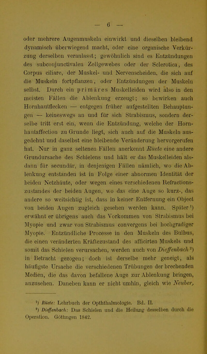 oder mehrere Augenmuskeln einwirkt und dieselben bleibend dynamisch überwiegend macht, oder eine organische Verkür- zung derselben veranlasst; gewöhnlich sind es Entzündungen des subconjunctivalen Zellgewebes oder der Sclerotica, des Corpus ciliare, der Muskel- und Nervenscheiden, die sich auf die Muskeln fortpflanzen, oder Entzündungen der Muskeln selbst. Durch ein primäres Muskelleiden wird also in den meisten Fällen die Ablenkung erzeugt; so bewirken auch Hornhautflecken — entgegen früher aufgestellten Behauptun- gen — keineswegs an und für sich Strabismus, sondern der- selbe tritt erst ein, wenn die Entzündung, welche der Horn- hautaffection zu Grunde liegt, sich auch auf die Muskeln aus- gedehnt und daselbst eine bleibende Veränderung hervorgerufen hat. Nur in ganz seltenen Fällen anerkennt Rüete eine andere Grundursache des Schielens und hält er das Muskelleiden als- dann für secundär, in denjenigen Fällen nämlich, wo die Ab- lenkung entstanden ist in Folge einer abnormen Identität der beiden Netzhäute, oder wegen eines verschiedenen Refractions- zustandes der beiden Augen, wo das eine Auge so kurz-, das andere so weitsichtig ist, dass in keiner Entfernung ein Object von beiden Augen zugleich gesehen werden kann. Später') erwähnt er übrigens auch das Vorkommen von Strabismus bei Myopie und zwar von Strabismus convergens bei hochgradiger Myopie. Entzündliche Processe in den Muskeln des Bulbus, die einen veränderten Kräftezustand des afficirten Muskels und somit das Schielen verursachen, werden auch von Dieffe^ihach^) in Betracht gezogen; doch ist derselbe mehr geneigt, als häufigste Ursache die verschiedenen Trübungen derbrechenden Medien, die das davon befallene Auge zur Ablenkung bringen, anzusehen. Daneben kann er nicht umhin, gleich wie Neuher, ') RUete: Lehrbuch der Opthlhalniologle. Bd. II. ') Dieffenbac/i: Das Schielen und die Heilung desselben durch die Operation. Göttingen 1842.