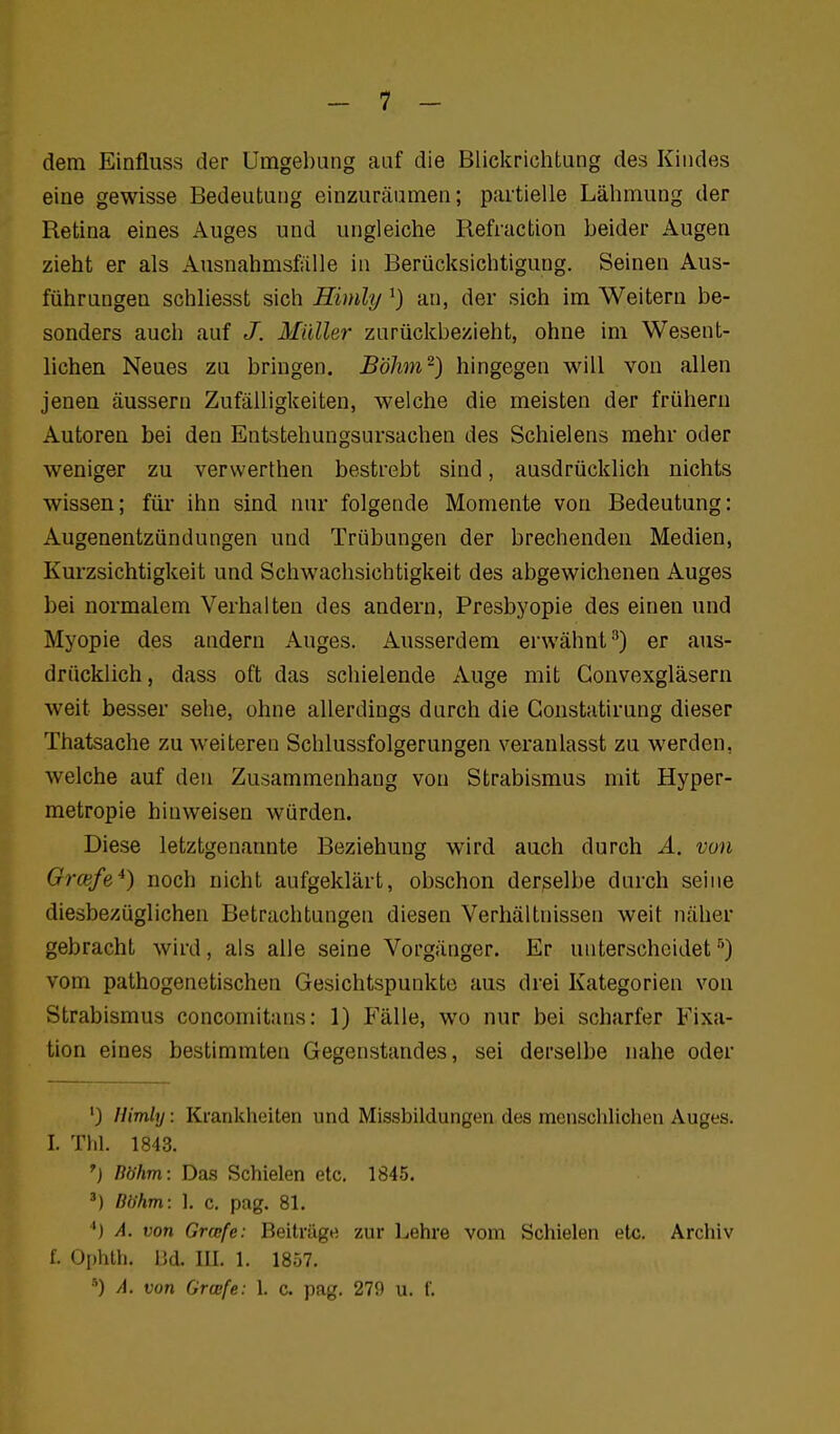 dem Einfluss der Umgebung auf die Blickrichtung des Kindes eine gewisse Bedeutung einzuräumen; partielle Lähmung der Retina eines Auges und ungleiche Refiaction beider Augen zieht er als Ausnahmsfälle in Berücksichtigung. Seinen Aus- führungen schhesst sich Himly ^) an, der sich im Weitern be- sonders auch auf /. Müller zurückbezieht, ohne im Wesent- lichen Neues zu bringen. Böhm^) hingegen will von allen jenen äussern Zufälligkeiten, welche die meisten der frühern Autoren bei den Eutstehungsursachen des Schielens mehr oder weniger zu vervverthen bestrebt sind, ausdrücklich nichts wissen; füi* ihn sind nur folgende Momente von Bedeutung: Augenentzündungen und Trübungen der brechenden Medien, Kurzsichtigkeit und Schwachsichtigkeit des abgewichenen Auges bei normalem Verhalten des andern, Presbyopie des einen und Myopie des andern Auges. Ausserdem erwähnt^) er aus- drücklich, dass oft das schielende Auge mit Gonvexgläsern weit besser sehe, ohne allerdings durch die Gonstatirung dieser Thatsache zu weiteren Schlussfolgerungen veranlasst zu werden, welche auf den Zusammenhang von Strabismus mit Hyper- metropie hinweisen würden. Diese letztgenarmte Beziehung wird auch durch Ä. von Orcefe*) noch nicht aufgeklärt, obschon derselbe durch seine diesbezüglichen Betrachtungen diesen Verhältnissen weit näher gebracht wird, als alle seine Vorgänger. Er unterscheidet'') vom pathogenetischen Gesichtspunkte aus drei Kategorien von Strabismus concomitans: 1) Fälle, wo nur bei scharfer Fixa- tion eines bestimmten Gegenstandes, sei derselbe nahe oder ') llimly: Krankheiten und Missbildungen des men.schlichen Auges. I. Till. 1843. ^) Böhm: Das Schielen etc. 1845. Böhm: 1. c. pag. 81. *•) A. von Grcefe: Beiträge zur Lehre vom Schielen etc. Archiv f. Ophth. IJd. III. 1. 1857. ) A. von Grwfe: 1. c. pag. 279 u. f.
