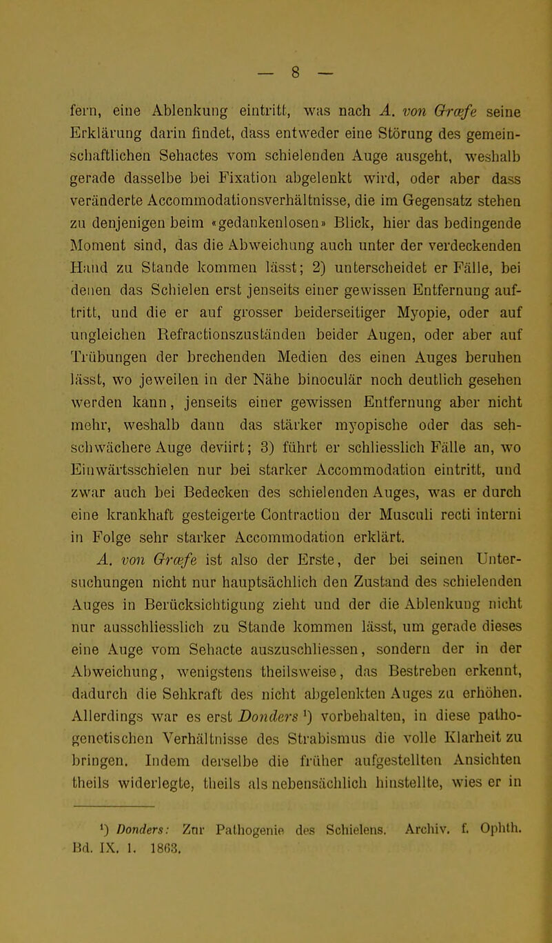 fem, eine Ablenkung eintritt, was nach A. von Grcefe seine Erklärung darin findet, dass entweder eine Störung des gemein- schaftlichen Sehactes vom schielenden Auge ausgeht, weshalb gerade dasselbe bei Fixatiou abgelenkt wird, oder aber dass veränderte Accommodationsverhältnisse, die im Gegensatz stehen zu denjenigen beim «gedankenlosen» Blick, hier das bedingende Moment sind, das die Abweichung auch unter der verdeckenden Hand zu Stande kommen lässt; 2) unterscheidet er Fälle, bei denen das Schielen erst jenseits einer gewissen Entfernung auf- tritt, und die er auf grosser beiderseitiger Myopie, oder auf ungleichen Refractionszuständen beider Augen, oder aber auf Trübungen der brechenden Medien des einen Auges beruhen lässt, wo jeweilen in der Nähe binoculär noch deutlich gesehen werden kann, jenseits einer gewissen Entfernung aber nicht mehr, weshalb dann das stärker myopische oder das seh- schwächere Auge deviirt; 3) führt er schliesslich Fälle an, wo Einwärtsschielen nur bei starker Accommodation eintritt, und zwar auch bei Bedecken des schielenden Auges, was er durch eine krankhaft gesteigerte Gontraction der MuscuU recti interni in Folge sehr starker Accommodation erklärt. A. von Grcefe ist also der Erste, der bei seinen Unter- suchungen nicht nur hauptsächlich den Zustand des schielenden Auges in Berücksichtigung zieht und der die Ablenkung nicht nur ausschliesslich zu Stande kommen lässt, um gerade dieses eine Auge vom Sehacte auszuschliessen, sondern der in der Abweichung, wenigstens theilsweise, das Bestreben erkennt, dadurch die Sehkraft des nicht abgelenkten Auges zu erhöhen. Allerdings war es erst Donders ') vorbehalten, in diese patho- genetischen Verhältnisse des Strabismus die volle Klarheit zu bringen. Indem derselbe die früher aufgestellten Ansichten theils widerlegte, theils als nebensächlich hinstellte, wies er in 0 Donders: Znr Pathogenie des Schielens. Archiv, f. Ophlh. Bd. IX. 1. 1863.
