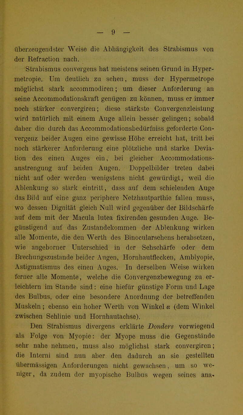 überzeugendster Weise die Abhängigkeit des Strabismus von der Refraction nach. Strabismus convergens hat meistens seinen Grund in Hyper- metropie. Um deutlich zu sehen, muss der Hypermetrope möglichst stark accommodiren; um dieser Anforderung an seine Accommodationskraft genügen zu können, muss er immer noch stärker convergiren; diese stärkste Gonvergenzleistung wird natürlich mit einem Auge allein besser gelingen; sobald daher die durch das Accommodationsbedürfniss geforderte Gon- vergenz beider Augen eine gewisse Höhe erreicht hat, tritt bei noch stärkerer Anforderung eine plötzliche und starke Devia- tion des einen Auges ein, bei gleicher Accommodations- anstrengung auf beiden Augen. Doppelbilder treten dabei nicht auf oder werden wenigstens nicht gewürdigt, weil die Ablenkung so stark eintritt, dass auf dem schielenden Auge das Bild auf eine ganz periphere Netzhautparthie fallen muss, wo dessen Dignität gleich Null wird gegenüber der Bildschärfe auf dem mit der Macula lutea fixirenden gesunden Auge. Be- günstigend auf das Zustandekommen der Ablenkung wirken alle Momente, die den Werth des Binocularsehens herabsetzen, wie angeborner Unterschied in der Sehschärfe oder dem Brechungszustande beider Augen, Hornhautflecken, Amblyopie, Astigmatismus des einen Auges. In derselben Weise wirken ferner alle Momente, welche die Convergenzbewegung zu er- leichtern im Stande sind: eine hiefür günstige Form und Lage des Bulbus, oder eine besondere Anordnung der betreffenden Muskeln ; ebenso ein hoher Werth von Winkel a (dem Winkel zwischen Sehlinie und Hornhautachse). Den Strabismus divergens erklärte Donders vorwiegend als Folge von Myopie: der Myope muss die Gegenstände sehr nahe nehmen, muss also möglichst stark convergiren; die Interni sind nun aber den dadurch an sie gestellten übermässigen Anforderungen nicht gewachsen, um so we- niger, da zudem der myopische Bulbus wegen seines ana-