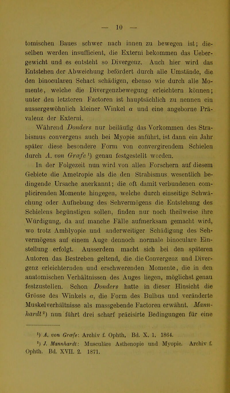 tomischen Baues schwer nach innen zu bewegen ist; die- selben werden insufficient, die Externi bekommen das Ueber- gewicht und es entsteht so Divergenz, Auch hier wird das Entstehen der Abweichung befördert durch alle Umstände, die den binocularen Sehact schädigen, ebenso wie durch alle Mo- mente, welche die Divergenzbewegung erleichtern können; unter den letzteren Factoren ist hauptsächlich zu nennen ein aussergewöhnlich kleiner Winkel a und eine angeborne Prä- valenz der Externi. Während Donders nur beiläufig das Vorkommen des Stra- bismus convergens auch bei Myopie anführt, ist dann ein Jahr später diese besondere Form von convergirendem Schielen durch A. von Grcefe genau festgestellt worden. In der Folgezeit nun wird von allen Forschern auf diesem Gebiete die Ametropie als die den Strabismus wesentlich be- dingende Ursache anerkannt; die oft damit verbundenen com- plicirenden Momente hingegen, welche durch einseitige Schwä- chung oder Aufhebung des Sehvermögens die Entstehung des Schielens begünstigen sollen, finden nur noch theilweise ihre Würdigung, da auf manche Fälle aufmerksam gemacht wird, wo trotz Amblyopie und anderweitiger Schädigung des Seh- vermögens auf einem Auge dennoch normale binoculare Ein- stellung erfolgt. Ausserdem macht sich bei den späteren Autoren das Bestreben geltend, die die Gonvergenz und Diver- genz erleichternden und erschwerenden Momente, die in den anatomischen Verhältnissen des Auges liegen, möglichst genau festzustellen. Schon Donders hatte in dieser Hinsicht die Grösse des Winkels a, die Form des Bulbus und veränderte Muskel Verhältnisse als massgebende Factoren erwähnt. Mann- hardt^) nun führt drei scharf präcisirte Bedingungen für eine ') A. von Grfpfe: Archiv f. Ophth. Bd. X. 1. 1864. 'J J. Mannhardt: Musculäve Asthenopie und Myopie. Archiv f. Ophth. Bd. XVII. 2. 1871.