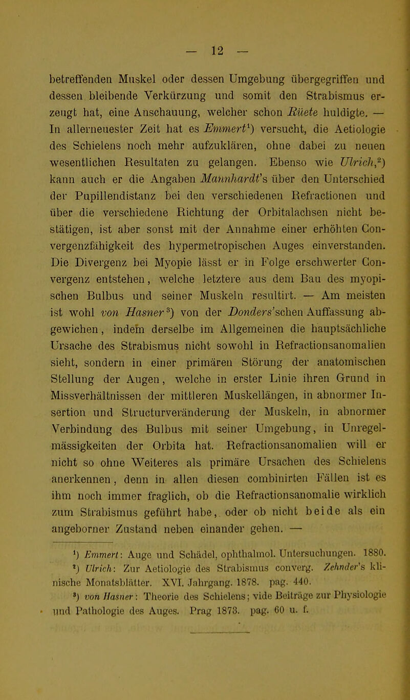 betreffenden Muskel oder dessen Umgebung übergegriffen und dessen bleibende Verkürzung und somit den Strabismus er- zeugt hat, eine Anschauung, welcher schon Eüete huldigte, — In allerneuester Zeit hat es Enimert^) versucht, die Aetiologie des Schielens noch mehr aufzuklären, ohne dabei zu neuen wesentlichen Resultaten zu gelangen. Ebenso wie Ulrich,^) kann auch er die Angaben Mannhardfs über den Unterschied der Pupillendistanz bei den verschiedenen Refractionen und über die verschiedene Richtung der Orbitalachsen nicht be- stätigen, ist aber sonst mit der Annahme einer erhöhten Gon- vergenzfähigkeit des hypermetropischen Auges einverstanden. Die Divergenz bei Myopie lässt er in Folge erschwerter Gon- vergenz entstehen, welche letztere aus dem Bau des myopi- schen Bulbus und seiner Muskeln resultirt. — Am meisten ist wohl von Has?ier ^) von der Donders'schen Auffassung ab- gewichen , indeni derselbe im Allgemeinen die hauptsächliche Ursache des Strabismus nicht sowohl in Refractionsanomalien sieht, sondern in einer primären Störung der anatomischen Stellung der Augen, welche in erster Linie ihren Grund in Missverhältnissen der mittleren Muskellängen, in abnormer In- sertion und Structurveränderung der Muskeln, in abnormer Verbindung des Bulbus mit seiner Umgebung, in Unregel- mässigkeiten der Orbita hat. Refractionsanomalien will er nicht so ohne Weiteres als primäre Ursachen des Schielens anerkennen, denn in allen diesen combinirten Fällen ist es ihm noch immer fraglich, ob die Refraotionsanomalie wirklich zum Strabismus geführt habe, oder ob nicht beide als ein angeborner Zustand neben einander gehen. — Emmert: Auge und Schädel, ophthalmol. Untersuchungen. 1880. 'J Ulrich: Zur Aetiologie des Strabismus converg. Zehnder's kli- nische Monatsblätter. XVI. Jahrgang. 1878. pag. 440. ») von Hasner: Theorie des Schielens; vide Beiträge zur Physiologie • und Pathologie des Auges. Prag 1873. pag. 60 u. f.