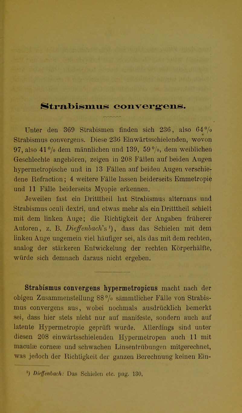 Strabisiniis converg-ens. Unter den 369 Strabismen finden sich 236, also 64 /o Strabismus convergens. Diese 236 Einwärtsschielendeu, wovon 97, also 4170 dem männlichen und 139, 59 7«! dem weiblichen Geschlechte angehören, zeigen in 208 Fällen auf beiden Augen hypermetropische und in 13 Fällen auf beiden Augen verschie- dene Refraction; 4 weitere Fälle lassen beiderseits Emmetropie und 11 Fälle beiderseits Myopie erkennen. Jeweilen fast ein Dritttheil hat Strabismus alternans und Strabismus oculi dextri, und etwas mehr als ein Dritttheil schielt mit dem linken Auge; die Richtigkeit der Angaben früherer Autoren, z. B. Dieffetihadis ^), dass das Schielen mit dem linken Auge ungemein viel häufiger sei, als das mit dem rechten, analog der stärkeren Entwickelung der rechten Körperhälfte, würde sich demnach daraus nicht ergeben. Strabismus convergens hypermetropicus macht nach der obigen Zusammenstellung 88 7 sämmtlicher Fälle von Strabis- mus convergens aus, wobei nochmals ausdrücklich bemerkt sei, dass hier stets nicht nur auf manifeste, sondern auch auf latente Hypermetropie geprüft wurde. Allerdings sind unter diesen 208 einwärtsschielendeu Hypermelropen auch 11 mit maculai corneaj und schwachen Linsentrübungen mitgerechnet, was jedoch der Richtigkeit der ganzen Berechnung keinen Ein- ') Dirffenbach: Das Schielen etc. pag. 130.