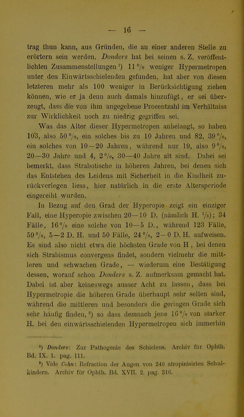 trag thun kann, aus Gründen, die an einer anderen Stelle zu erörtern sein werden. Donders hat bei seinen s. Z. veröffent- lichten Zusammenstellungen*) II/» weniger Hypermetropen unter den Einwärtsschielenden gefunden, hat aber von diesen letzteren mehr als 100 weniger in Berücksichtigung ziehen können, wie er ja denn auch damals hinzufügt, er sei über- zeugt, dass die von ihm angegebene Procentzahl im Verhältniss zur Wirklichkeit noch zu niedrig gegriffen sei. Was das Alter dieser Hypermetropen anbelangt, so haben 103, also 50 7o, ein solches bis zu 10 Jahren und 82, S9^/o, ein solches von 10—20 Jahren, während nur 19, also 9%» 20—30 Jahre und 4, 2%, 30—40 Jahre alt sind. Dabei sei bemerkt, dass Strabotische in höheren Jahren, bei denen sich das Entstehen des Leidens mit Sicherheit in die Kindheit zu- rückverlegen liess, hier natürlich in die erste Altersperiode eingereiht wurden. In Bezug auf den Grad der Hyperopie zeigt ein einziger Fall, eine Hyperopie zwischen 20—10 D. (nämlich H. ! 34 Fälle, 167o eine solche von 10—5 D., während 123 Fälle, 59 7o, 5—2 D.H. und 50 Fälle, 24%, 2-0 D.H. aufweisen. Es sind also nicht etwa die höchsten Grade von H , bei denen sich Strabismus convergeus findet, sondern vielmehr die mitt- leren und schwachen Grade, — wiederum eine Bestätigung dessen, worauf schon Donders s. Z. aufmerksam gemacht hat. Dabei ist aber keineswegs ausser Acht zu lassen, dass bei Hypermetropie die höheren Grade überhaupt sehr selten sind, während die mittleren und besonders die geringen Grade sich sehr häufig finden,-) so dass demnach jene 10 7 von starker H. bei den einwärtsschielenden Hypermetropen sich immerhin •) Donders: Zur Pathogenie des Schielens. Archiv für Ophlii. Bd. IX. 1. pag. III. ') Vide Cohn: Refraclion der Augen von 240 atropinisirten Schul- kindern. Archiv für Ophlh. Bei. XVII. 2. jiag. 316.