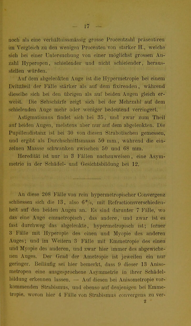 noch als eine verliältnissniässig grosse Procentzahl praseriLiren im Vergleich zu den wenigen Procenten von starker H., welche sich bei einer Untersnchung von einer möglichst grossen An- zahl Hj^peropcn, schielender und nicht schielender, heraus- stellen würden. Auf dem abgelenkten Auge ist die Hypermetropie bei einem Dritttlieil der Fälle stärker als auf dem fixirenden, während dieselbe sich bei den übrigen als auf beiden Augen gleich er- weist. Die Sehschärfe zeigt sich bei der Mehrzahl auf dem schielenden Auge mehr oder weniger bedeutend verringert. Astigmatismus findet sich bei 35, und zwar zum Theil auf beiden Augen, meistens aber nur auf dem abgelenkten. Die Pupilleiidistanz ist bei 30 von diesen Strabotischen gemessen, und ergibt als Durchschnittsmaass 56 mm., während die ein- zelnen Maasse schwanken zwischen 50 und 68 mm. Heredität ist nur in 3 Fällen nachzuweisen , eine Asym- metrie in der Schädel- und Gesichtsbildung bei 12. An diese 2Ö8 Fälle von rein hypermetropischer Gonvergenz schliesseu sich die 13, also 6^/o, mit Refractionsverschieden- heit auf den beiden Augen an. Es sind darunter 7 Fälle, wo das eine Auge emmetropisch, das andere, und zwar ist es fast durchweg das abgelenkte, hypermetropisch ist; ferner 3 Fälle mit Hyperopie des einen und Myopie des anderen Auges; und im Weitern 3 Fälle mit Emmetropie des einen und Myopie des anderen, und zwar hier immer des abgewiche- nen Auges. Der Grad der Ametropie ist jeweilen ein nur geringer. Beiläufig sei hier bemerkt, dass 9 dieser 13 Aniso- metropen eine ausgesprochene Asymmetrie in ihrer Schädel- bildung erkennen lassen. — Auf diesen bei Anisometropie vor- kommenden Strabismus, und ebenso auf denjenigen bei Emme- tropie. wovon hier 4 Fälle von Strabismus convergens zu ver- 2