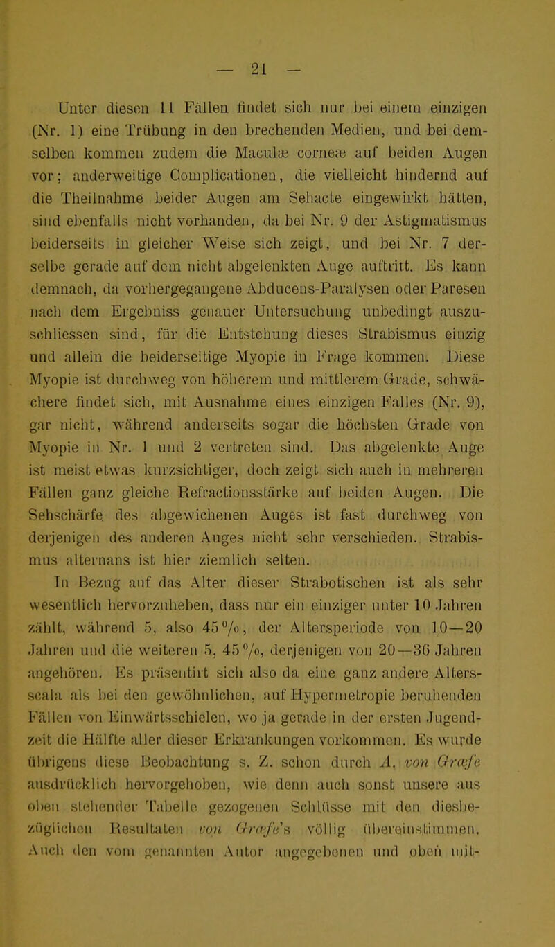 Unter diesen 11 Fällen findet sich nur bei einem einzigen (Nr. 1) eine Trübung in den brechenden Medien, und bei dem- selben kommen zudem die Maculae corneae auf beiden Augen vor; anderweitige Gompiicationen, die vielleicht hindernd auf die Theilnahme beider Augen am Seliacte eingewirkt hätten, sind ebenfalls nicht vorhanden, da bei Nr. 9 der Astigmatismus beiderseits in gleicher Weise sich zeigt, und bei Nr. 7 der- selbe gerade auf dorn nicht abgelenkten Auge auftritt. Es kann demnach, da vorhergegangene Abducens-Paralysen oder Paresen nach dem Ergebniss genauer Untersuchung unbedingt auszu- schliessen sind, für die Entstehung dieses Strabismus einzig und allein die beiderseitige Myopie in Frage kommen. Diese Myopie ist durchweg von höherem und mittlerem:Grade, schwä- chere findet sich, mit Ausnahme eines einzigen Falles (Nr. 9), gar nicht, während anderseits sogar die höchsten Grade von Myopie in Nr. 1 und 2 vertreten sind. Das aljgelenkte Auge ist meist etwas kurzsichtiger, doch zeigt sich auch in mehreren Fällen ganz gleiche Refractionsstärke auf beiden Augen. Die Sehschärfe des abgewichenen Auges ist fast durchweg von derjenigen des anderen Auges nicht sehr verschieden. Strabis- mus alternans ist hier ziemlich selten. In Bezug auf das Alter dieser Strabotischen ist als sehr wesentlich hervorzuheben, dass nur ein einziger unter 10,Jahren zählt, während 5, also 45^/o, der Altersperiode von 10—20 Jahren und die weiteren 5, 45 /o» derjenigen von 20—36 Jahren angehören. Es präsentirt sich also da eine ganz andere Alters- scala als bei den gewöhnlichen, auf Hypernietropie beruhenden Fällen von Einwärtsschielen, wo ja gerade in der ersten Jugend- zeit die Hälfte aller dieser Erkrankungen vorkommen. Es wurde ül)rigens diese Beobachtung s. Z. schon durch Ä. von ^Grcvfe ausdrücklich hervorgehoben, wie deiui auch sonst unsere aus oben stehender Tabelle gezogenen Schlüsse mit den dieslie- ziigliciien Resultaten von Grccfes völlig übereinstimmen. Auch den vom genannten Autor angegebenen und oben nijt-