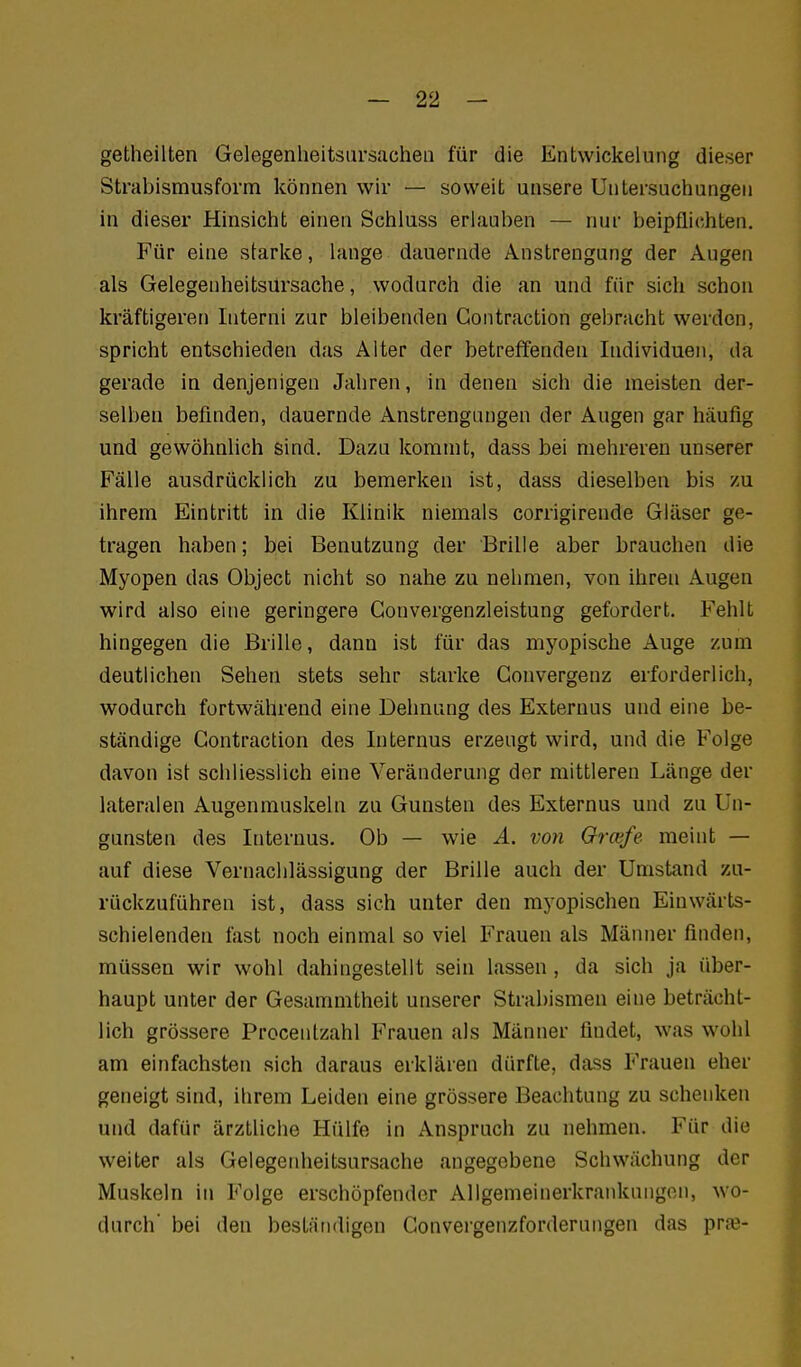 getheilten Gelegenheitsiirsacheii für die Entwickelung dieser Strabismusform können wir — soweit unsere Untersuchungen in dieser Hinsicht einen Schluss erlauben — nur beipflichten. Für eine starke, lange dauernde Anstrengung der Augen als Gelegenheitsursache, wodurch die an und für sich schon kräftigeren Interni zur bleibenden Gontraction gebracht werden, spricht entschieden das Alter der betreffenden Individuen, da gerade in denjenigen Jahren, in denen sich die meisten der- selben befinden, dauernde Anstrengungen der Augen gar häufig und gewöhnlich sind. Dazu kommt, dass bei mehreren unserer Fälle ausdrücklich zu bemerken ist, dass dieselben bis zu ihrem Eintritt in die Klinik niemals corrigirende Gläser ge- tragen haben; bei Benutzung der Brille aber brauchen die Myopen das Object nicht so nahe zu nehmen, von ihren Augen wird also eine geringere Gonvergenzleistung gefordert. Fehlt hingegen die Brille, dann ist für das myopische Auge zum deutlichen Sehen stets sehr starke Gonvergenz erforderlich, wodurch fortwährend eine Dehnung des Exteruus und eine be- ständige Gontraction des Internus erzeugt wird, und die Folge davon ist schliesslich eine Veränderung der mittleren Länge der lateralen Augenmuskeln zu Gunsten des Externus und zu Un- gunsten des Internus. Ob — wie Ä. von Grcefe meint — auf diese Vernachlässigung der Brille auch der Umstand zu- rückzuführen ist, dass sich unter den myopischen Einwärts- schielenden fast noch einmal so viel Frauen als Männer finden, müssen wir wohl dahingestellt sein lassen , da sich ja liber- haupt unter der Gesammtheit unserer Strabismen eine beträcht- lich grössere Procentzahl Frauen als Männer findet, was wohl am einfachsten sich daraus erklären dürfte, dass Frauen eher geneigt sind, ihrem Leiden eine grössere Beachtung zu schenken und dafür ärztliche Hülfe in Ansprach zu nehmen. Für die weiter als Gelegenheitsursache angegebene Schwächung der Muskeln in Folge erschöpfender Allgemeinerkranknngcn, wo- durch' bei den bestätidigen Gonvergenzforderungen das praj-