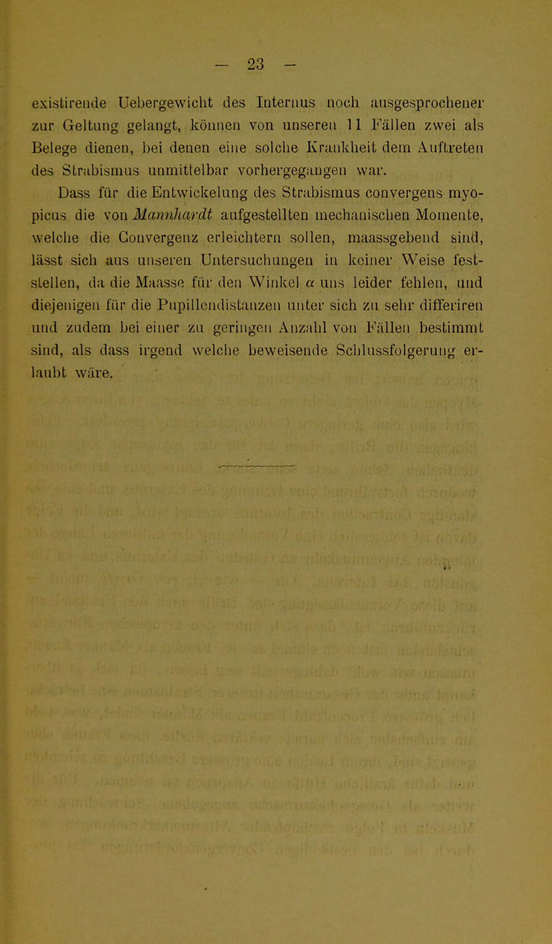 existiretide Uebergevviclit des Internus noch Jiusgesprochener zur Geltung gelangt, können von unseren 11 Fällen zwei als Belege dienen, hei denen eine solche Krankheit dem Auftreten des Strabismus unmittelbar vorhergegangen war. Dass für die Entwickelung des Strabismus convergens myo- picus die son Mannhardt aufgestellten mechanischen Momente, welche die Gonvergenz erleichtern sollen, maassgebend sind, lässt sich aus unseren Untersuchungen in keiner Weise fest- stellen, da die Maasse für den Winkel a uns leider fehlen, und diejenigen für die Pnpillondistanzen unter sich zu sehr differiren und zndem bei einer zu geringen Anzahl von Fällen bestimmt sind, als dass irgend welche beweisende Sclilussfolgerung er- laubt wäre.