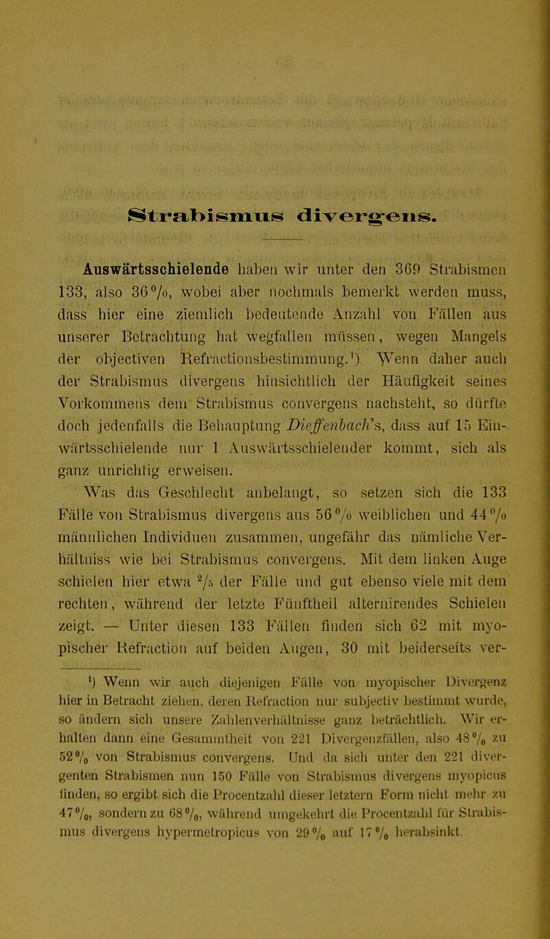 Auswärtsschielende haben wir unter den 36f) Strabismen 133, also 36%, wobei aber nochmals bemerkt werden muss, dass hier eine ziemlich bedeutende Anzahl von Fällen aus unserer Betrachtung hat wegfallen müssen, wegen Mangels der objectiven Refractionsbestimmung.') Wenn daher auch der Strabismus divergens hinsichtlich der Häufigkeit seines Vorkommens dem Strabismus convergens nachsteht, so dürfte doch jedenfalls die Behauptung DieffetibacKs, dass auf 15 Ein-, wärtsschielende luu- 1 Auswärtsschielender kommt, sich als ganz unrichtig erweisen. Was das Geschlecht anbelangt, so setzen sich die 133 Fälle von Strabismus divergens aus 56 /o weiblichen und 44 /o männlichen Individuen zusammen, ungefähr das nämliche Ver- hältniss wie bei Strabismus convergens. Mit dem linken Auge schielen hier etwa 7^ der Fälle und gut ebenso viele mit dem rechten, während der letzte Fünftheil alternirendes Schielen zeigt. — Unter diesen 133 Fällen finden sich 62 mit myo- pischer Hefraction auf beiden Augen, 30 mit beiderseits ver- Wenn wk auch diejenigen Fülle von myopischer Divergenz hier in Betracht ziehen, deren Refraclion nur subjectiv beslininit wiu'de, so ändern sich unsere Zahlenverhiillnisse ganz Jjelrächtlich. Wir er- hallen dann eine Gesainnitheit von 221 Divergenzfiillen, also 48% ^^'^ 527o von Strabismus convergens. Und da sich unter den 221 diver- genten Strabismen nun 150 Fälle von Strabismus divergens myopicns finden, so ergibt sich die Procentzalil dieser letztern Form nicht mehr zu 47 7o, sondern zu 68%) während umgekehrt die Procenlzahl fiir Strabis- mus divergens hypermetropicus von 29% auf IT'/o herabsinkt.