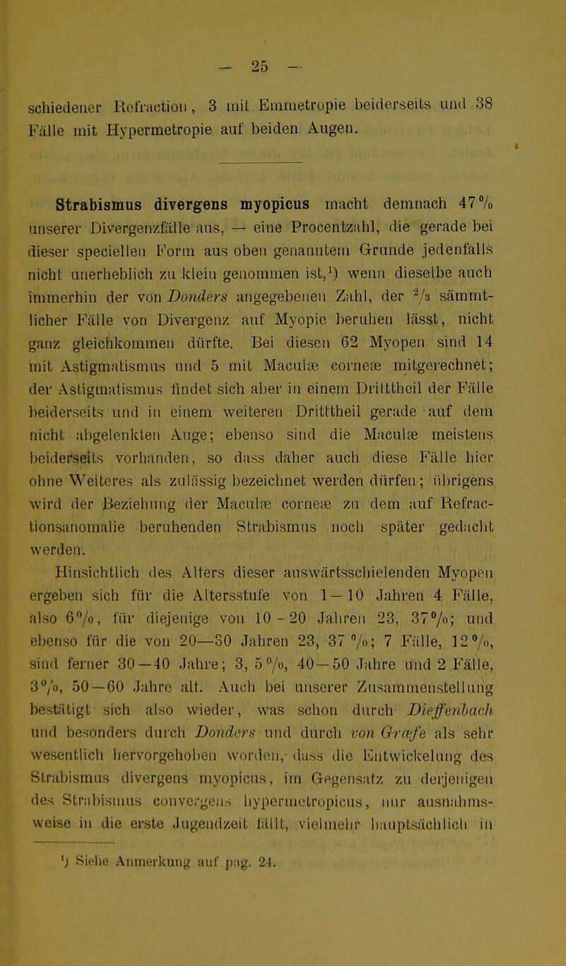 schiedener Refraetioii, 3 mit Emmetropie beiderseits und 38 Fälle mit Hypermetropie auf beiden Augen. Strabismus divergens myopicus macht demnach 47% unserer Divergenzfälle aus, — eine Procentzahl, die gerade bei dieser speciellen Form aus oben genanntem Grunde jedenfalls nicht unerheblich zu klein genommen ist,^ wenn dieselbe auch immerhin der von Donclers angegebenen Zahl, der 7^ sämmt- licher Fälle von Divergenz auf Myopie beruhen lässt, nicht ganz gleichkommen dürfte. Bei diesen 62 Myopen sind 14 mit Astigmatismus und 5 mit Maculae cornete mitgerechnet; der Astigmatismus findet sich aber in einem Driltthcil der Fälle beiderseits und in einem weiteren Dritttheil gerade auf dem nicht abgelenkten Auge; ebenso sind die Maculae meistens beiderseits vorhanden, so dass daher auch diese Fälle hier ohne Weiteres als zulässig bezeichnet werden dürfen ; librigens wird der Beziehung der Maculre corneae zu dem auf Refrac- tionsanomalie beruhenden Strabismus noch später gedacht werden. Hinsichtlich des Alters dieser auswärtsscliielenden Myopen ergeben sich für die Altersstufe von 1—10 Jahren 4 Fälle, also 6/o, für diejenige von 10-20 Jahren 23, 37%; und ebenso für die von 20—30 Jahren 23, 37 /o; 7 Fälle, 12Vo, sind ferner 30 — 40 Jahre; 3, 5 7o, 40-50 Jahre und 2 Fälle, 37», 50 — 60 Jahre alt. Auch bei unserer Zusammenstellung bestätigt sich also wieder, was schon durch Diejfenhach und besonders durch Dondars und durch von Orcefe als sehr wesentlich hervorgehoben worden,- dass die Entwickelung des Strabismus divergens myopicus, im Gegensatz zu derjenigen des Strabismus convcrgens liypermctropicus, nur ausnahms- weise in die erste Jugendzeit fällt, vielmehr hauptsächlich in Siehe Anmerkung auf [jag. 21,