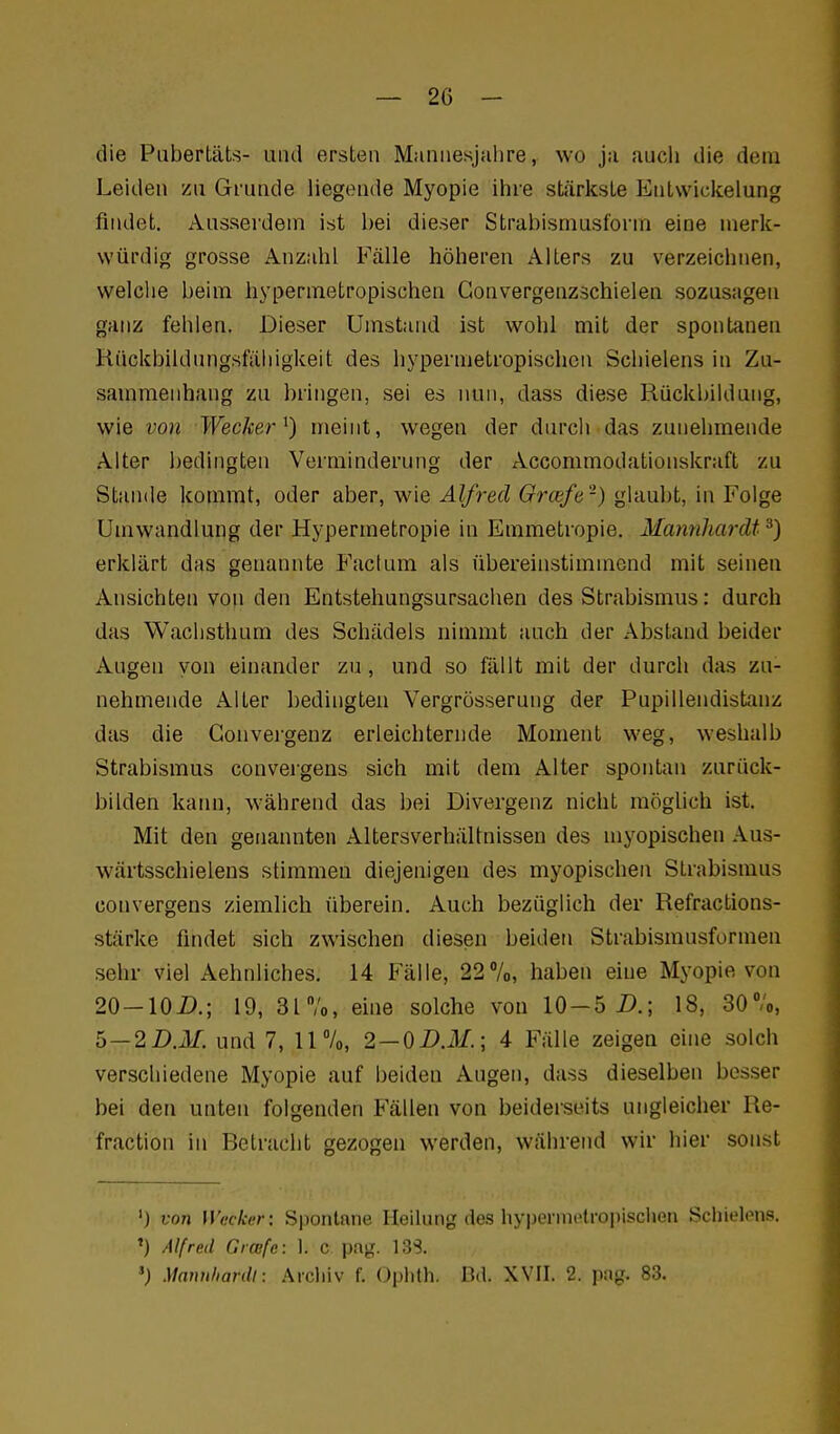 die Pabertäts- und ersten Manuesjalire, wo ja auch die dem Leiden zu Grunde liegende Myopie ihre sLärksLe Enlwickelung findet. Ausserdem ist bei dieser Strabismusform eioe merk- würdig grosse Anzahl Fälle höheren Alters zu verzeichnen, welche beim hypermetropischen Gonvergenzschielen sozusagen ganz fehlen. Dieser Umstand ist wohl mit der spontanen Kückbildungsfäliigkeit des hypermetropischen Schielens in Zu- sammenhang zu bringen, sei es nun, dass diese Rückbildung, wie von Wecker^) meint, wegen der durch das zunehmende Alter bedingten Verminderung der Accommodationskraft zu Stande kommt, oder aber, wie Alfred Gräfe-) glaubt, in Folge Umwandlung der Hypermetropie in Emmetropie. MannJiardt ^) erklärt das genannte Factum als übereinstimmend mit seinen Ansichten von den Entstehungsursachen des Strabismus: durch das Wachsthum des Schädels nimmt auch der Abstand beider Augen von einander zu, und so fällt mit der durch das zu- nehmende Alter bedingten Vergrösserung der Pupillendistanz das die Gonvergenz erleichternde Moment weg, weshalb Strabismus conveigens sich mit dem Alter spontan zurück- bilden kaim, während das bei Divergenz nicht möghch ist. Mit den genannten Altersverhältnissen des myopischen Aus- wärtsschielens stimmen diejenigen des myopischen Strabismus convergens ziemlich überein. Auch bezüglich der Refractions- stärke findet sich zwischen diesen beiden Strabismusformen sehr viel Aehnliches. 14 Fälle, 227o, haben eine Myopie von 20-lOi).; 19, 31/o, eine solche von 10-5 i).; 18, SO'/o, b — 2D.M. und 7, 11%, 2 — 0DM.\ 4 Fälle zeigen eh»e solch verschiedene Myopie auf beiden Augen, dass dieselben besser bei den unten folgenden Fällen von beiderseits ungleicher Re- fraction in Betracht gezogen werden, während wir hier sonst ') von Wecker: Spontane Heilung des hypermetroi)iscI>en Schielens. ') Alfred Graifc: 1. c pag. 13S. Matmhardl: Arcliiv f. Oplith. D.I. XYII. 2. pag. 83.