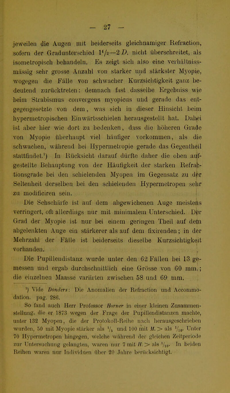 jeweilen die Augen mit beiderseits gleichnamiger Refraction, sofern der Gradunterschied l'/a—2Z). nicht überschreitet, als isometropisch behandeln. Es zeigt sich also eine verhältniss- mässig sehr grosse Anzahl von starker und stärkster Myopie, wogegen die Fälle von schwacher Kurzsichtigkeit ganz be- deutend zurücktreten: demnach fast dasselbe ICrgebniss wie beim Strabismus convergens myopicas und gerade das ent- gegengesetzte von dem, was sich in dieser Hinsicht beim hypermetropischen Einwärtsschielen herausgestellt hat. Dabei ist aber hier wie dort zu bedenken, dass die höheren Grade von Myopie überhaupt viel häufiger vorkommen, als die schwachen, während bei Hypermetropie gerade das Gegentheil stattfindet.*) In Rücksicht darauf dürfte daher die oben auf- gestellte Behauptung von der Häufigkeit der starken Refrab- tionsgrade bei den schielenden Myopen im Gegensatz zu d|ir Seltenheit derselben bei den schielenden Hypermetropen sehr zu modificiren sein. i Die Sehschärfe ist auf dem abgewichenen Auge meistens verringert, oft allerdings nur mit minimalem Unterschied. D0r Grad der Myopie ist nur bei einem geringen Theil auf detn abgelenkten Auge ein stärkerer als auf dem fixirenden; in der Mehrzahl der Fälle ist beiderseits dieselbe Kurzsichtigkeit vorhanden. Die Pupillendistanz wurde unter den 62 Fällen bei 13 ge- messen und ergab durchschnittlich eine Grösse von CO mm.; die einzelnen Maasse variirten zwischen 58 und 69 mm. ') Vide Dondcrs: Die Anomalien der Refraclion und Acconimo- dalion. pag. 286. So fand auch Herr Professor Horner in einer kleinen Zusammen- stellung, die er 1873 wegen der Frage der Pupillendistanzen machte, unter 132 Myopen, die der Protokoll-Reihe iiacli herausgeschrieben wurden, 50 mit Myopie stärker als '/s und 100 mit .1/. > als '/,o. Unter 70 Hypermetropen hingegen, welche während der gleichen ZeKperiode zur Untersuchung gelangten, waren nur 7 mit H. > als '/lo* I beiden Reihen waren nur Individuen über 20 Jahre berücksichtigt.