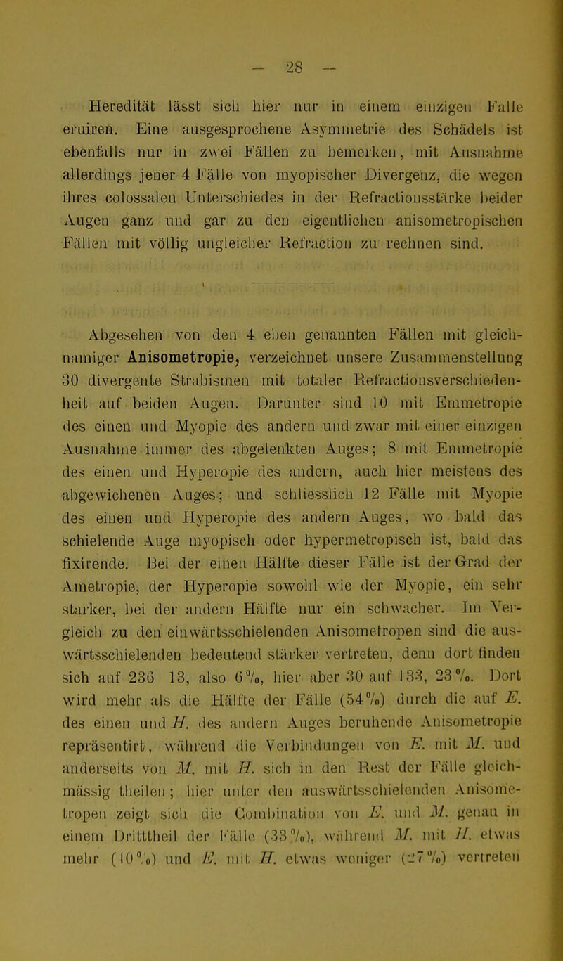 Heredität lässt sich hier nur in einem einzigen Falle eruiren. Eine aasgesprocliene Asymmetrie des Schädels ist ebenfalls nur in zwei Fällen zu bemerken, mit Ausnahme allerdings jener 4 Fälle von myopischer Divergenz, die wegen ihres colossalen Unterschiedes in der Refractionsstärke heider Augen ganz und gar zu den eigentlichen anisometropischen Fällen mit völlig ungleicher Kefraction zu rechnen sind. Abgesehen von den 4 eben genannten Fällen mit gleich- namiger Anisometropiej verzeichnet unsere Zusannnenstelluiig 30 divergente Strabismen mit totaler Refractionsverschieden- heit auf beiden Augen. Darunter shid 10 mit Emmetropie des einen und Myopie des andern und zwar mit einer einzigen Ausnahme iuuncr des abgelenkten Auges; 8 mit Enunetropie des einen und Hyperopie des andern, auch hier meistens des abgewichenen Auges; und schliesslich 12 Fälle mit Myopie des einen und Hyperopie des andern Auges, wo bald das schielende Auge myopisch oder hypermetropisch ist, bald das fixirende. Bei der einen Hälfte dieser Fälle ist der Grad der Ametropie, der Hyperopie sowohl wie der Myopie, ein sehr starker, bei der andern Hälfte nur ein schwacher. Im Vei-- gleich zu den einwärtsschielenden Anisometropen sind die aus- wärtsschielenden bedeutend stärker vertreten, denn dort ßndeii sich auf 236 13, also G7o, hier aber 30 auf 133, 23 7o. Dort wird mehr als die Hälfte der Fälle (547o) durch die auf E. des einen und H. des andern Auges beruhende Anisometropie repräsentirt, während die Verbindungen von E. mit M. und anderseits von M. mit //. sich in den Rest der Fälle glcich- mässig theilen; hier unter den auswärtsschielenden Anisome- tropen zeigt sich die Combination von E. und M.. genau in einem iJritttheil der I''älle (337o), während M. mit 11. etwas mehr (iC/o) und E. mit H. etwas weniger C-'TVo) vertreten