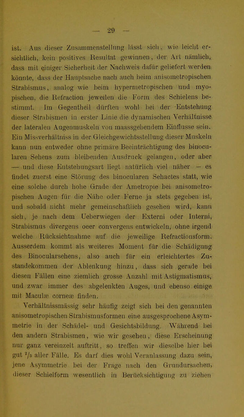 ist. Aus dieser Ziisiimmenstellimg lässt sich, wie leiclit er- siclitlicli, kein positives Resultat gewinnen, der Art n.ämlich, dass mit einiger Siclierlieit der Nacliweis dafür geliefert werden könnte, dass der Hauptsache nach auch heim anisometropisctien Strahismus, analog Avie heim hypernietropischen und myo- pischen, die Refraction jeweilen die Form des Schielens be- stimmt. Im Gegentheil dürften wohl hei der -Entstehung dieser Strahismen in erster Linie die dynamischen Verhältnisse der lateralen Augenmuskeln von raaassgehendem Einflüsse sein. Ein Missverhälttiiss in der Grleichgewichtsstelluug dieser Muskeln kann nun entweder ohne primäre Beeinträchtigung des binocn- laren Sehens zum bleibenden Ausdtack gelangen, oder aber — und diese Entstehungsart liegt natürlich viel näher — es findet zuerst eine Störung des binocularen Sehactes statt, wie eine solche darch hohe Grade der Ametropie bei anisometro- pischen x\ugen für die Nähe oder Ferne ja stets gegeben ist, und sobald nicht mehr gemeinschaftlich gesehen wird, kann sich, je nach dem üeberwiegen der Externi oder Interni, Strabismus divergens oeer convergens entwickeln, ohne irgend welche Rücksichtnahme auf die jeweilige Refractionsform, Ausserdem kommt als weiteres Moment für die Schädigung des Binocularsehens, also auch für ein erleichtertes Zu-, Standekommen der Ablenkung hinzu, dass sich gerade bei diesen Fällen eine ziemlich grosse Anzahl mit Astigmatismus, und zwar immer des abgelenkten Auges, und ebenso einige mit Macuhne corneae finden. Verhältnissmässig sehr häufig zeigt sich bei den genannten anisometropischen Strabismusformen eine ausgesprochene Asym- metrie in der Schädel- und Gesichtsbildung. Während Ijei den andern Strabismen, wie wir gesehen, diese Erscheinung nur ganz vereinzelt auftritt, so treffen wir dieselbe hier bei gilt 2/3 alier Fälle. Es darf dies wohl Veranlassung dazu sein, jene Asymmetrie bei der Frage nach den Grundursachen, dieser Schielform wesentlich in Berücksichtigung zu ziehen