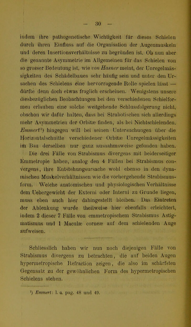 indem ihre pathogenetische Wichtigkeit für dieses Schielen durch ihren Einfliiss auf die Organisation der Augenmuskehi und deren Tnsertionsverhältiiisse zu begründen ist. Ob nun aber die genannte Asymmetrie im Allgemeinen für das Schielen von so grosser Bedeutung ist, wie vo7i Hasner meint, der Unregelmäs- sigkeiten des Schädelbaues sehr häufig sein und unter den Ur- sachen des Schielens eine hervorragende Rolle spielen lässt — dürfte denn doch etwas fraglich erscheinen. Wenigstens unsere diesbezüglichen Beobachtungen bei den verschiedenen Schielfor- men erlauben eine solche weitgehende Schlussfolgerung nicht, obschon wir dafür halten, dass bei Strabotischen sich allerdings mehr Asymmetrien der Orbitse finden, als bei Nichtschielenden. EmmerV) hingegen will bei seinen Untersuchungen über die Horizontalschnitte verschiedener Orbitse Unregelmässigkeiten im Bau derselben nur ganz ausnahmsweise gefunden haben. Die drei Fälle von Strabismus divergens mit beiderseitiger Emmetropie haben, analog den 4 Fällen bei Strabismus con- vergens, ihre Entstehungsursache wohl ebenso in den dyna- mischen Muskelverhältnissen wie die vorhergehende Strabismus- form. Welche anatomischen und physiologischen Verhältnisse dem Uebergewicht der Externi oder Interni zu Grunde liegen, muss eben auch hier dahingestellt bleiben. Das Eintreten der Ablenkung wurde theilweise hier ebenfalls erleichtert, indem 2 dieser 7 Fälle von emmetropischem Strabismus Astig- matismus und 1 Maculae cornete auf dem schielenden Auge aufweisen. Schliesslich haben wir nun noch diejenigen Fälle von Strabismus divergens zu betrachten, die auf beiden Augen hypermetropische Refraction zeigen, die also im schärfsten Gegensatz zu der gewöhnlichen Form des hypermetropischen Schielens stehen. ') Emmen: 1. q. pag. 48 und 49.