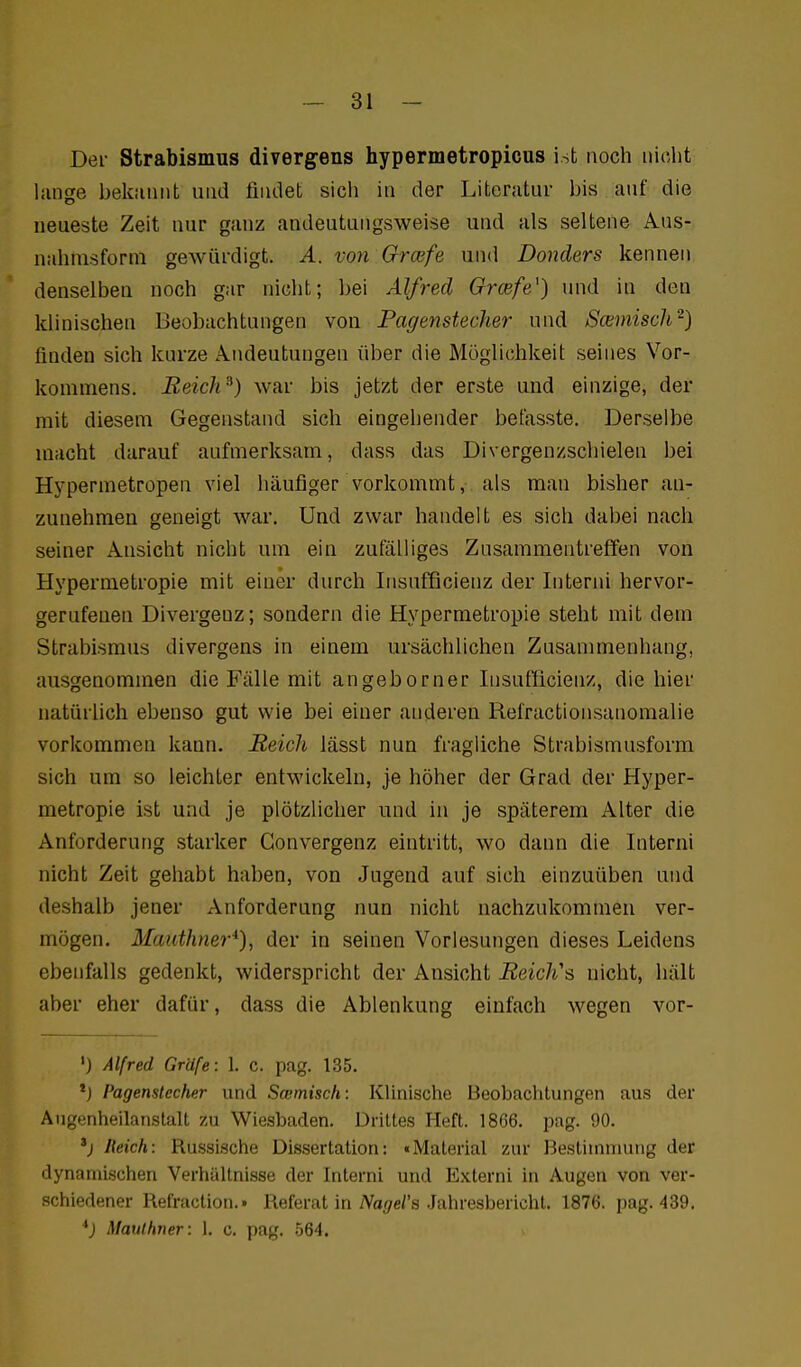 Der Strabismus divergens hypermetropicus ist noch nicht liinge bekiinnt und findet sich in der Litcnitur bis auf die neueste Zeit nur ganz andeutungsweise und als seltene Aus- nahnisforni gewürdigt. A. von Orcefe und Donders kennen denselben noch gar nicht; bei Alfred Grcefe^) und in den klinischen Beobachtungen von Pagenstecher und Scemiscli^) finden sich kurze Andeutungen liber die Möglichkeit seines Vor- kommens. Eeich^) war bis jetzt der erste und einzige, der mit diesem Gegenstand sich eingehender betasste. Derselbe macht darauf aufmerksam, dass das Divergenzschielen bei Hypermetropen viel häufiger vorkommt, als man bisher an- zunehmen geneigt war. Und zwar handelt es sich dabei nach seiner Ansicht nicht um ein zufälliges Znsammentreffen von Hypermetropie mit einer durch Insufficienz der Interni hervor- gerufenen Divergenz; sondern die Hypermetropie steht mit dem Strabismus divergens in einem ursächlichen Zusammenhang, ausgenommen die Fälle mit angeborner Insufiicienz, die hier natürlich ebenso gut wie bei einer anderen Refractionsanomalie vorkommen kann. Reich lässt nun fragliche Strabismusform sich um so leichter entwickeln, je höher der Grad der Hyper- metropie ist und je plötzlicher und in je späterem Alter die Anforderung starker Convergenz eintritt, wo dann die Interni nicht Zeit gehabt haben, von Jugend auf sich einzuüben und deshalb jener Anforderung nun nicht nachzukommen ver- mögen, Maiithner*), der in seinen Vorlesungen dieses Leidens ebenfalls gedenkt, widerspricht der Ansicht ReicK^ nicht, hält aber eher dafür, dass die Ablenkung einfach wegen vor- 'J Alfred Gräfe: 1. c. pag. 135. *) Pagensiecher und Swmisch: Klinische Beobachtungen aus der Augenheilanstall zu Wiesbaden. Drittes Heft. 1866. pag. 90. Reich: Russische Dissertation: «Material zur 13estiinnuuig der dynamischen Verhältnisse der Interni und Externi in Augen von ver- schiedener Refraclion.» Referat in iVa(/e/'s Jahresbericht. 1876. pag. 439. *) Maulhner: 1. c. pag. .564.