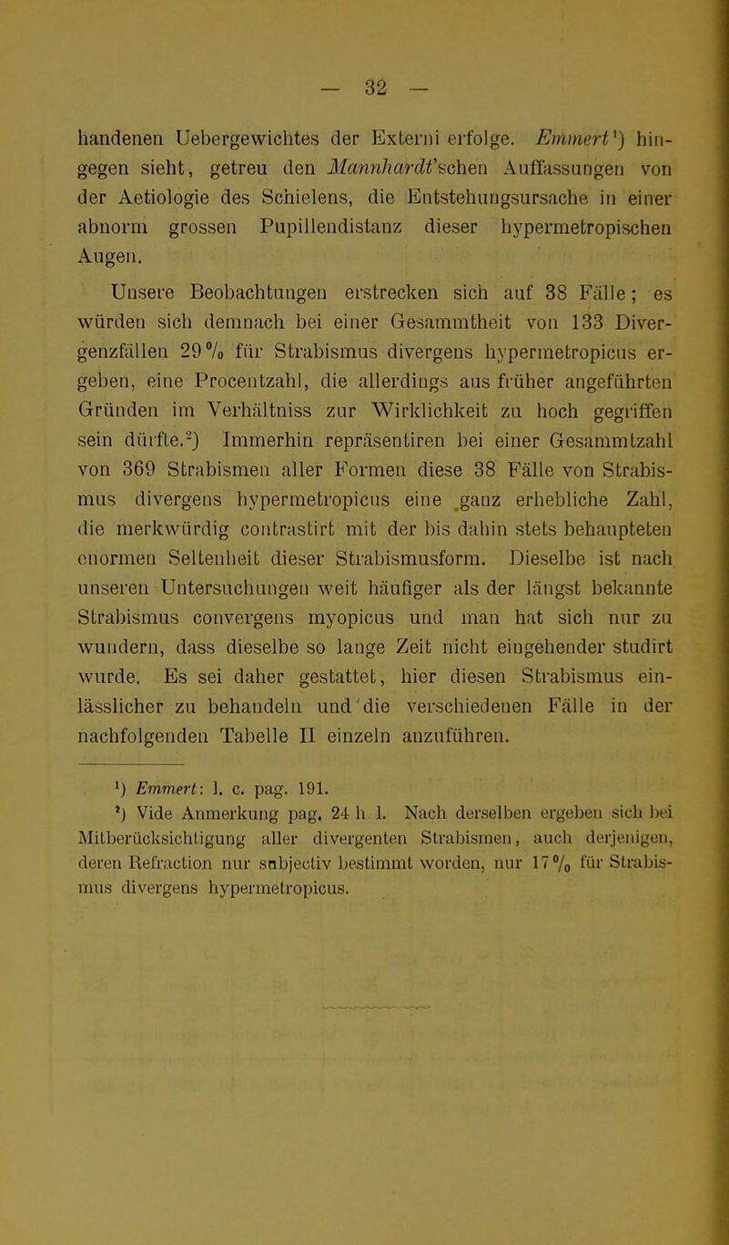 handenen Uebergewichtes der Externi erfolge. Emmert^) hin- gegen sieht, getreu den MannliarcW'tGYi&n Auffassungen von der Aetiologie des Schielens, die Entstehungsursache in einer abnorm grossen Pupillendistanz dieser hypermetropischen Augen, Unsere Beobachtungen erstrecken sich auf 38 Fälle; es würden sich demnach bei einer Gesammtheit von 188 Diver- genzfäUen 29% für Strabismus divergens hypermetropicns er- geben, eine Procentzahl, die allerdings aus früher angeführten Gründen im Verhältniss zur Wirklichkeit zu hoch gegriffen sein dürfte.-) Immerhin repräsentiren bei einer Gesammlzahl von 369 Strabismen aller Formen diese 38 Fälle von Strabis- mus divergens hypermetropicns eine ganz erhebliche Zahl, die merkwürdig contrastirt mit der bis dahin stets behaupteten enormen Seltenheit dieser Strabismusform. Dieselbe ist nach unseren Untersuchungen weit häufiger als der längst bekannte Strabismus convergens myopicus und man hat sich nur zu wundern, dass dieselbe so lange Zeit nicht eingehender studirt wurde. Es sei daher gestattet, hier diesen Strabismus ein- lässlicher zu behandeln und die verschiedenen Fälle in der nachfolgenden Tabelle II einzeln anzuführen. *) Emmerl: ]. c. pag. 191. *J Vide Anmerkung pag. 24 h. 1. Nach derselben ergeljen sicli 1x4 Mitberücksichtigung aller divergenten Strabismen, auch derjenigen, deren Refraclion nur snbjectiv bestimmt worden, nur 17 % für Straljis- mus divergens hypermetropicns.