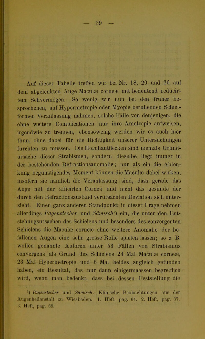 Auf dieser Tabelle treffen wir bei Nr. 18, 20 und 26 auf dem abgelenkten Auge Maculge corneae mit bedeutend reducir- tem Sehvermögen. So wenig wir nun bei den früher be- sprochenen, auf Hypermetropie oder Myopie beruhenden Schiel- formeu Veranlassung nahmen, solche Fälle von denjenigen, die ohne weitere Gomplicationen nur ihre Ametropie aufweisen, irgendwie zu trennen, ebensowenig werden wir es auch hier thun, ohne dabei für die Richtigkeit unserer Untersuchungen fürchten zu müssen. Die Hornhautflecken sind niemals Grund- ursache dieser Strabismen, sondern dieselbe liegt immer in der bestehenden Refractionsanomalie; nur als ein die Ablen- kung begünstigendes Moment können die Maculte dabei wirken, insofern sie nämlich die Veranlassung sind, dass gerade das Auge mit der afficirten Cornea und nicht das gesunde der durch den Refractionszustand verursachten Deviation sich unter- zieht. Einen ganz anderen Standpunkt in dieser Frage nehmen allerdings Pagenstecher und Sämisch^) ein, die unter den Ent- stehungsursachen des Schielens und besonders des convergenten Schielens die Maculae corneae ohne weitere Anomalie der be- fallenen Augen eine sehr grosse Rolle spielen lassen; so z B. wollen genannte Autoren unter 53 Fällen von Strabismus convergens als Grund des Schielens 24 Mal Maculaä corneie, 23 Mal Hypermetropie und 6 Mal beides zugleich gefunden haben, ein Resultat, das nur dann einigermaassen begreiflich wird, wenn man bedenkt, dass bei dessen Feststellung die ') Pagensiecher und Sämisch: Klinische Beobachtungen aus der Augenheilanstalt zu Wiesbaden. 1. Heft, pag. 64. 2. Heft, pag. 37. 3. Heft, pag. 89.