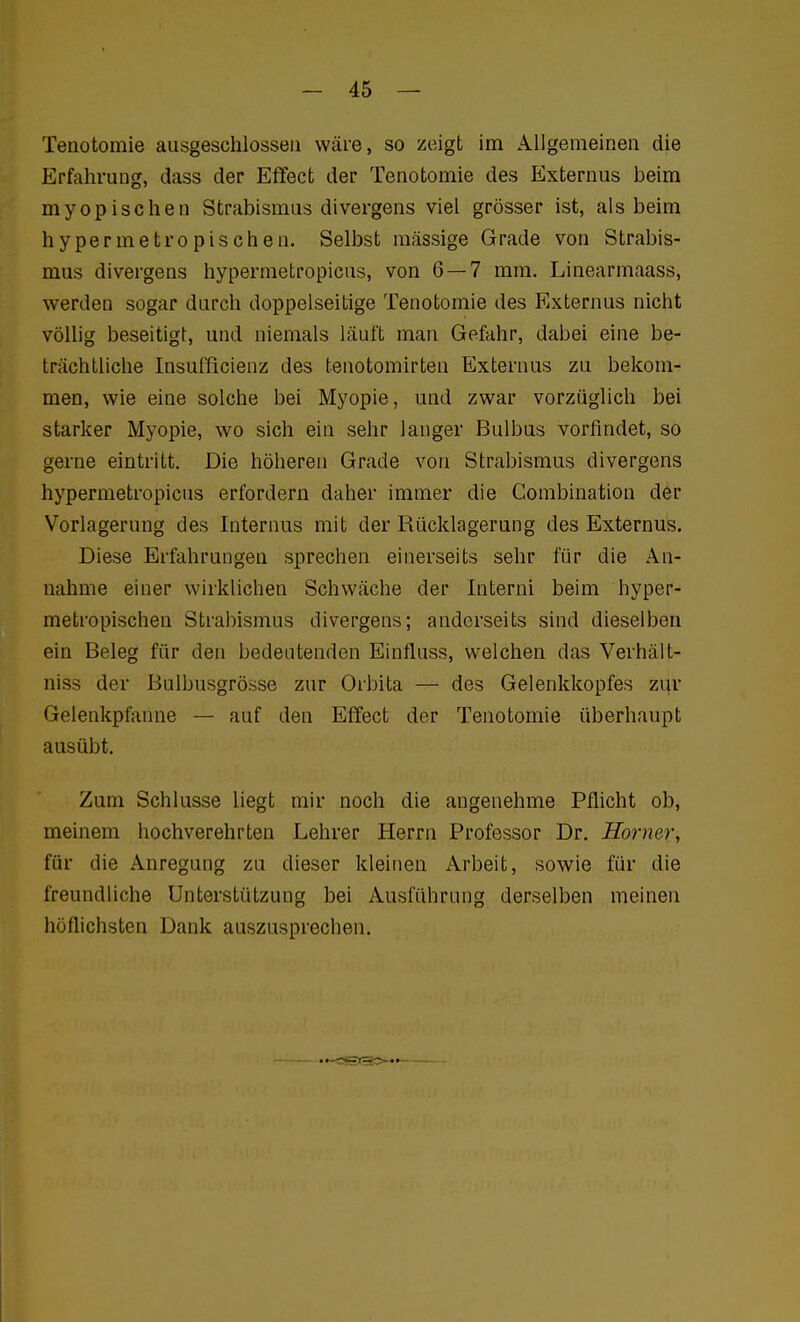 Tenotomie ausgeschlossen wäre, so zeigt im Allgemeinen die Erfahrung, dass der Effect der Tenotomie des Externus beim myopischen Strabismus divergens viel grösser ist, als beim hypermetropischen. Selbst massige Grade von Strabis- mus divergens hypermetropicus, von 6 — 7 mm. Linearmaass, werden sogar durch doppelseitige Tenotomie des Externus nicht vöüig beseitigt, und niemals läuft man Gefahr, dabei eine be- trächtliche Insufficienz des tenotomirten Externus zu bekom- men, wie eine solche bei Myopie, und zwar vorzüglich bei starker Myopie, wo sich ein sehr langer Bulbus vorfindet, so gerne eintritt. Die höheren Grade von Strabismus divergens hypermetropicus erfordern daher immer die Combination der Vorlagerung des Internus mit der Rücklagerung des Externus. Diese Erfahrungen sprechen einerseits sehr für die An- nahme einer wirklichen Schwäche der Interni beim hyper- metropischen Strabismus divergens; anderseits sind dieselben ein Beleg für den bedeutenden Einfluss, welchen das Verhält- niss der Bulbusgrösse zur Orbita — des Gelenkkopfes zur Gelenkpfanne — auf den Effect der Tenotomie überhaupt ausübt. Zum Schlüsse liegt mir noch die angenehme Pflicht ob, meinem hochverehrten Lehrer Herrn Professor Dr. Horner, für die Anregung zu dieser kleinen Arbeit, sowie für die freundliche Unterstützung bei Ausführung derselben meinen höflichsten Dank auszusprechen. ••-CSISO—►——