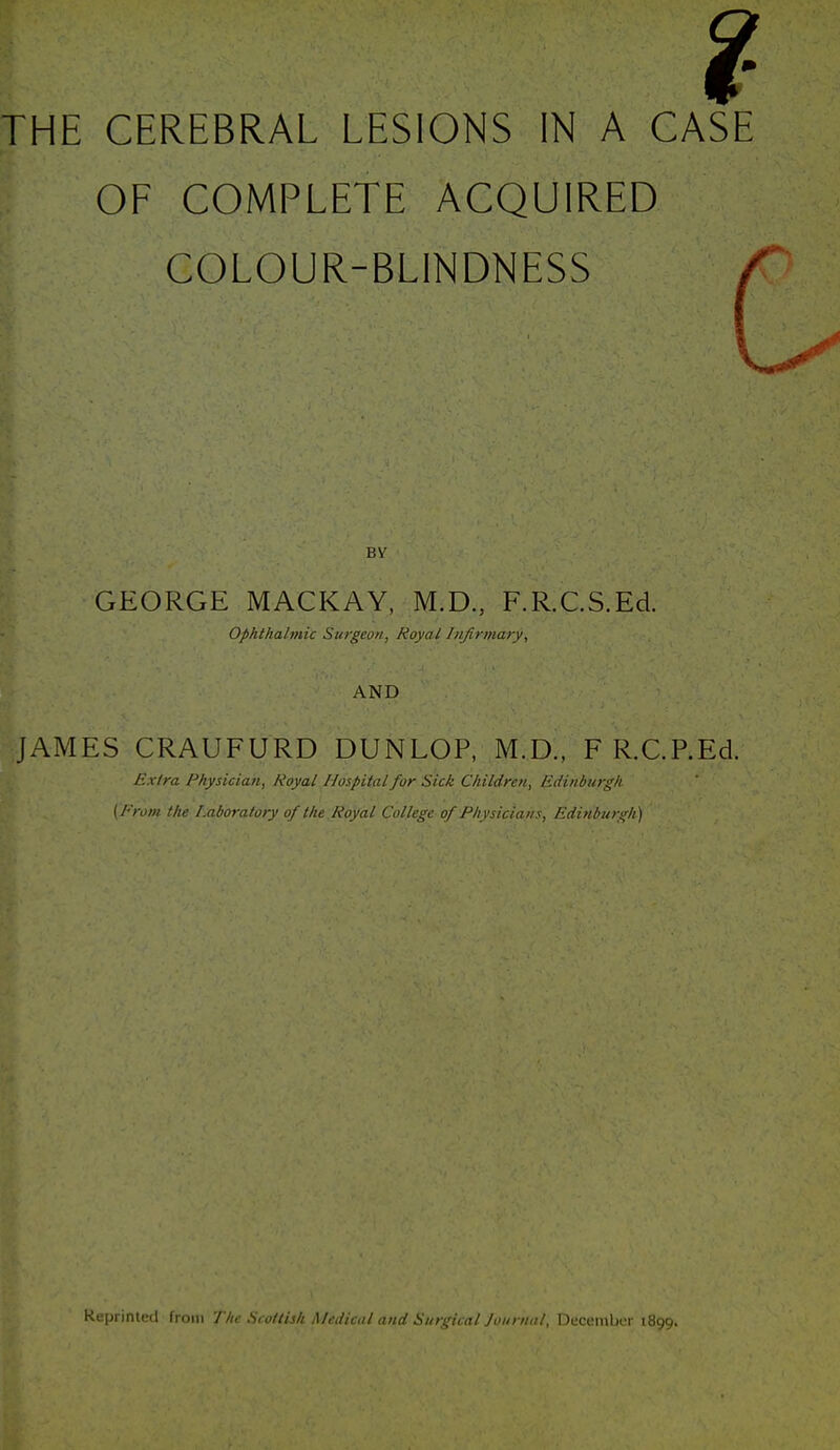 THE CEREBRAL LESIONS IN A CASE OF COMPLETE ACQUIRED COLOUR-BLINDNESS By GEORGE MACKAY, M.D., F.R.C.S.Ed. ophthalmic Surgeon, Royal Infirmary, AND JAMES CRAUFURD DUNLOP, M.D., F R.C.P.Ed. Exlra Physician, Royal Hospital for Sick Children, Edinburgh (From the Laboratory of the.Royal College of Physicians, Edinburgh) Reprinlc-il f, i)in / //- S, .iti^li Medical and Surgical Joiinuil, December 1899.
