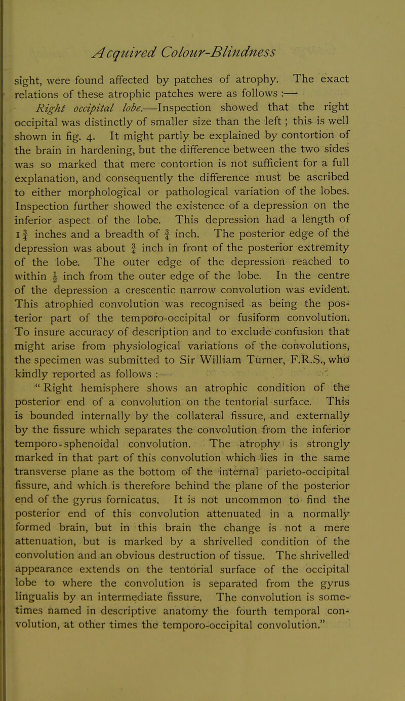 sight, were found affected by patches of atrophy. The exact relations of these atrophic patches were as follows :—■ Right occipital lobe.—Inspection showed that the right occipital was distinctly of smaller size than the left; this is well shown in fig. 4. It might partly be explained by contortion of the brain in hardening, but the difference between the two sides was so marked that mere contortion is not sufficient for a full explanation, and consequently the difference must be ascribed to either morphological or pathological variation of the lobes. Inspection further showed the existence of a depression on the inferior aspect of the lobe. This depression had a length of I f inches and a breadth of | inch. The posterior edge of the depression was about f inch in front of the posterior extremity of the lobe. The outer edge of the depression reached to within \ inch from the outer edge of the lobe. In the centre of the depression a crescentic narrow convolution was evident. This atrophied convolution was recognised as being the pos- terior part of the temporo-occipital or fusiform convolution. To insure accuracy of description and to exclude confusion that might arise from physiological variations of the convolutions, the specimen was submitted to Sir William Turner, F.R.S., whd kindly reported as follows :—  Right hemisphere shows an atrophic condition of the posterior end of a convolution on the tentorial surface. This is bounded internally by the collateral fissure, and externally by the fissure which separates the convolution from the inferior temporo-sphenoidal convolution. The atrophy is strongly marked in that part of this convolution which lies in the same transverse plane as the bottom of the internal parieto-occipital fissure, and which is therefore behind the plane of the posterior end of the gyrus fornicatus. It is not uncommon to find the posterior end of this convolution attenuated in a normally formed brain, but in this brain the change is not a mere attenuation, but is marked by a shrivelled condition of the convolution and an obvious destruction of tissue. The shrivelled appearance extends on the tentorial surface of the occipital lobe to where the convolution is separated from the gyrus lingualis by an intermediate fissure. The convolution is some- times named in descriptive anatomy the fourth temporal con- volution, at other times the temporo-occipital convolution.