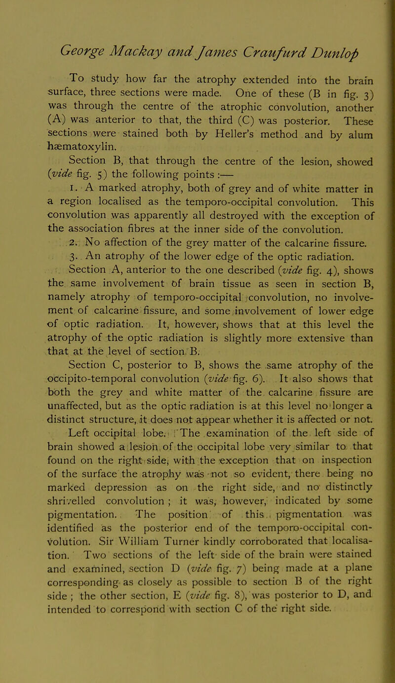 To study how far the atrophy extended into the brain surface, three sections were made. One of these (B in fig. 3) was through the centre of the atrophic convolution, another (A) was anterior to that, the third (C) was posterior. These sections were stained both by Heller's method and by alum haematoxylin. Section B, that through the centre of the lesion, showed {vide fig. 5) the following points :— 1. A marked atrophy, both of grey and of white matter in a region localised as the temporo-occipital convolution. This convolution was apparently all destroyed with the exception of the association fibres at the inner side of the convolution. 2. No affection of the grey matter of the calcarine fissure. 3. An atrophy of the lower edge of the optic radiation. Section A, anterior to the one described {vide fig. 4), shows the same involvement of brain tissue as seen in section B, namely atrophy of temporo-occipital convolution, no involve- ment of calcarine fissure, and some involvement of lower edge of optic radiation. It, however, shows that at this level the atrophy of the optic radiation is slightly more extensive than that at the level of section B. Section C, posterior to B, shows the same atrophy of the occipito-temporal convolution {yide^^. 6). It also shows that both the grey and white matter of the calcarine fissure are unaffected, but as the optic radiation is at this level no longer a distinct structure, it does not appear whether it is affected or not. Left occipital lobe.^ The examination of the. left side of brain showed a lesion of the occipital lobe very similar to that found on the right sidcj with the exception that on inspection of the surface the atrophy was not so evident, there being no marked depression as on the right side, and no' distinctly shrivelled convolution ; it was, however, indicated by some pigmentation. The position of this , pigmentation was identified as the posterior end of the temporo-occipital con- volution. Sir William Turner kindly corroborated that localisa- tion. Two sections of the left- side of the brain were stained and examined, section D {vide fig. 7) being made at a plane corresponding as closely as possible to section B of the right side ; the other section, E {vide ^g. 8), was posterior to D, and intended to correspond with section C of the right side.