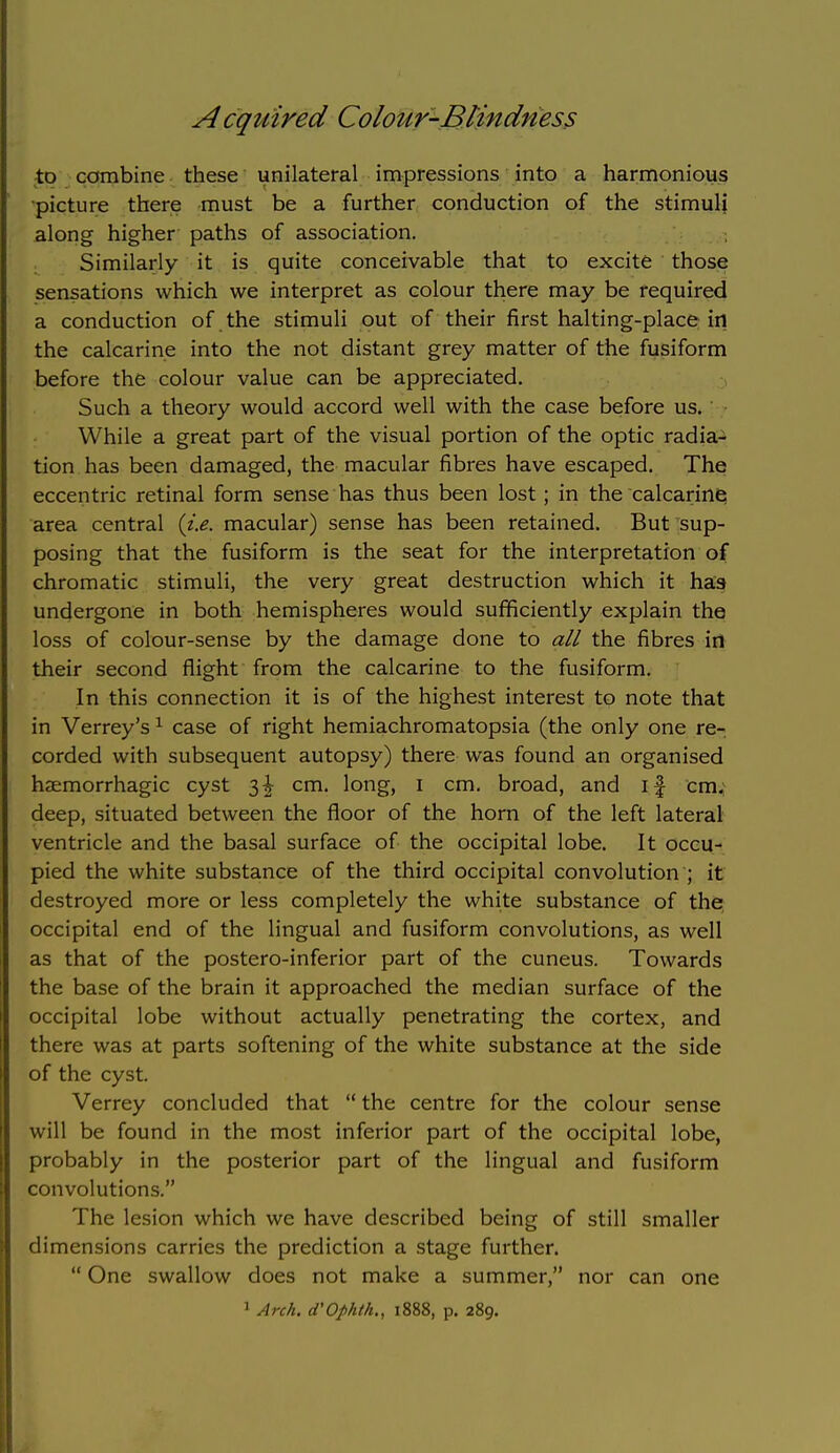 to combine these unilateral impressions into a harmonious •picture there must be a further conduction of the stimuli along higher paths of association. Similarly it is quite conceivable that to excite those sensations which we interpret as colour there may be required a conduction of the stimuli out of their first halting-place iii the calcarine into the not distant grey matter of the fusiform before the colour value can be appreciated. Such a theory would accord well with the case before us. ' While a great part of the visual portion of the optic radia- tion has been damaged, the macular fibres have escaped. The eccentric retinal form sense has thus been lost; in the calcarine area central {i.e. macular) sense has been retained. But sup- posing that the fusiform is the seat for the interpretation of chromatic stimuli, the very great destruction which it has undergone in both hemispheres would sufficiently explain the loss of colour-sense by the damage done to all the fibres irt their second flight from the calcarine to the fusiform. In this connection it is of the highest interest to note that in Verrey's ^ case of right hemiachromatopsia (the only one re- corded with subsequent autopsy) there was found an organised haemorrhagic cyst 3| cm. long, i cm, broad, and if cm; deep, situated between the floor of the horn of the left lateral ventricle and the basal surface of the occipital lobe. It occu- pied the white substance of the third occipital convolution ; it destroyed more or less completely the white substance of the occipital end of the lingual and fusiform convolutions, as well as that of the postero-inferior part of the cuneus. Towards the base of the brain it approached the median surface of the occipital lobe without actually penetrating the cortex, and there was at parts softening of the white substance at the side of the cyst. Verrey concluded that  the centre for the colour sense will be found in the most inferior part of the occipital lobe, probably in the posterior part of the lingual and fusiform convolutions. The lesion which we have described being of still smaller dimensions carries the prediction a stage further.  One swallow does not make a summer, nor can one 1 Arch. d'Ophih., 1888, p. 289.