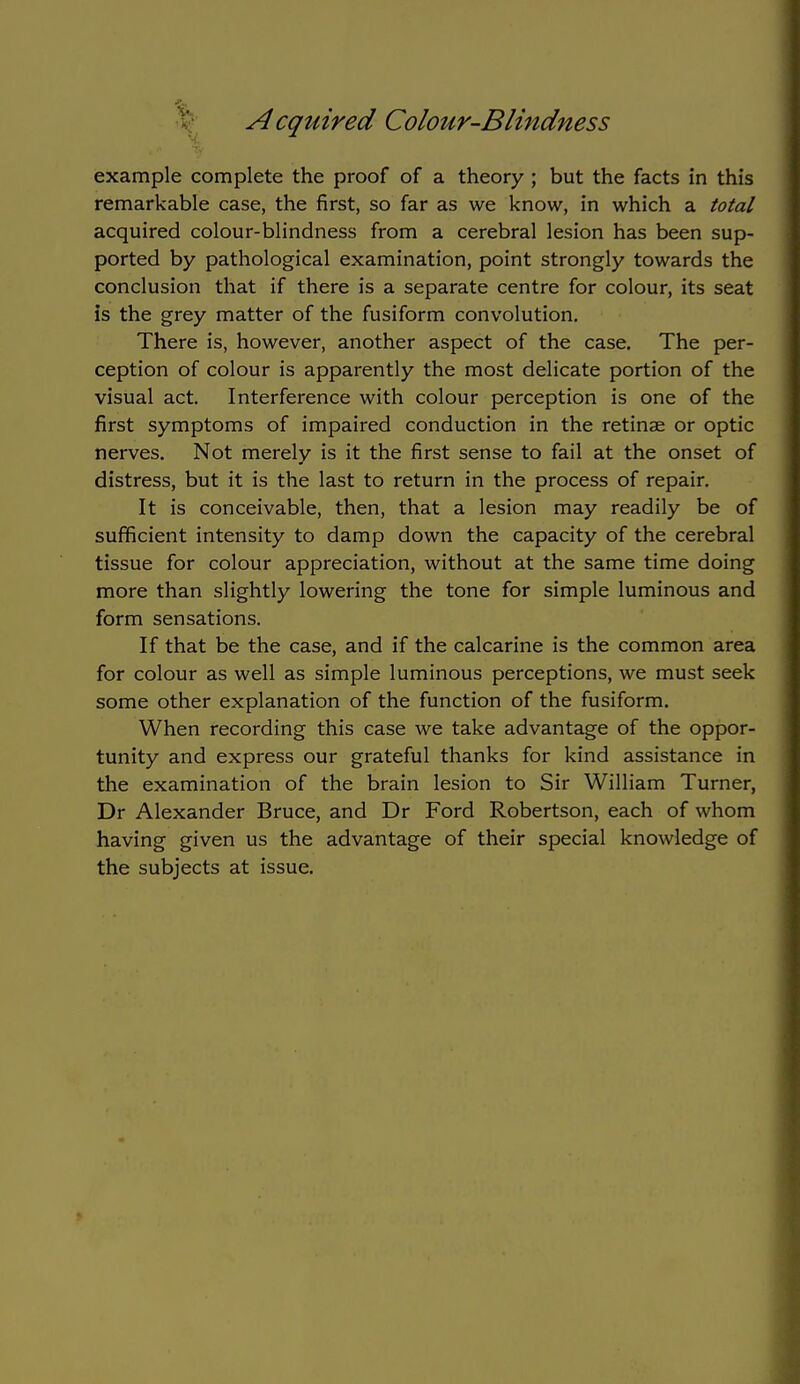 example complete the proof of a theory ; but the facts in this remarkable case, the first, so far as we know, in which a total acquired colour-blindness from a cerebral lesion has been sup- ported by pathological examination, point strongly towards the conclusion that if there is a separate centre for colour, its seat is the grey matter of the fusiform convolution. There is, however, another aspect of the case. The per- ception of colour is apparently the most delicate portion of the visual act. Interference with colour perception is one of the first symptoms of impaired conduction in the retinae or optic nerves. Not merely is it the first sense to fail at the onset of distress, but it is the last to return in the process of repair. It is conceivable, then, that a lesion may readily be of sufficient intensity to damp down the capacity of the cerebral tissue for colour appreciation, without at the same time doing more than slightly lowering the tone for simple luminous and form sensations. If that be the case, and if the calcarine is the common area for colour as well as simple luminous perceptions, we must seek some other explanation of the function of the fusiform. When recording this case we take advantage of the oppor- tunity and express our grateful thanks for kind assistance in the examination of the brain lesion to Sir William Turner, Dr Alexander Bruce, and Dr Ford Robertson, each of whom having given us the advantage of their special knowledge of the subjects at issue.