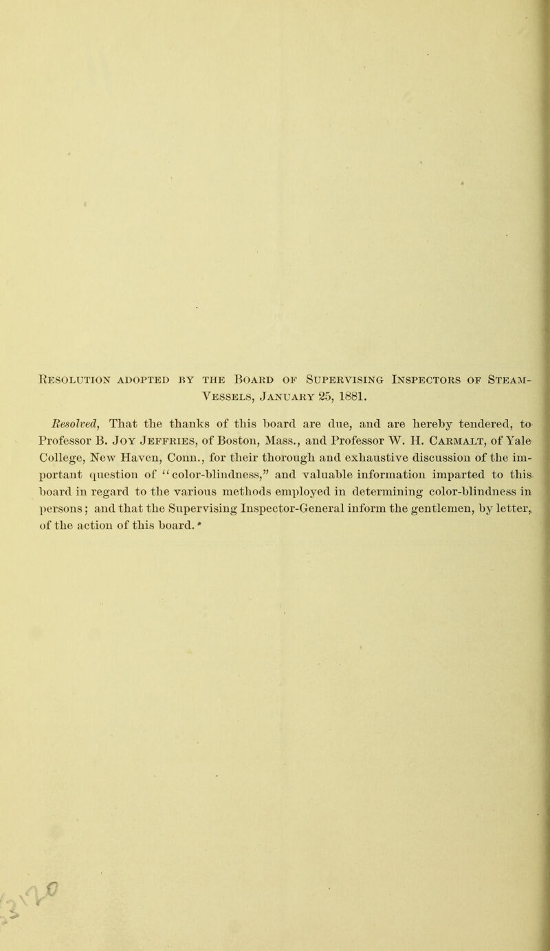 Resolution adopted by the Boakd of Supervising Inspectors of Steam- Vessels, January 25, 1881. Resolved, That tlie thanks of this board are due, aud are hereby tendered, to Professor B. Joy Jeffries, of Boston, Mass., and Professor W. H. Carmalt, of Yale College, New Haven, Conn., for their thorough and exhaustive discussion of the im- portant question of color-blindness, and valuable information imparted to this board in regard to the various methods employed in determining color-blindness in persons; and that the Supervising Inspector-General inform the gentlemen, by letter,, of the action of this board. • >