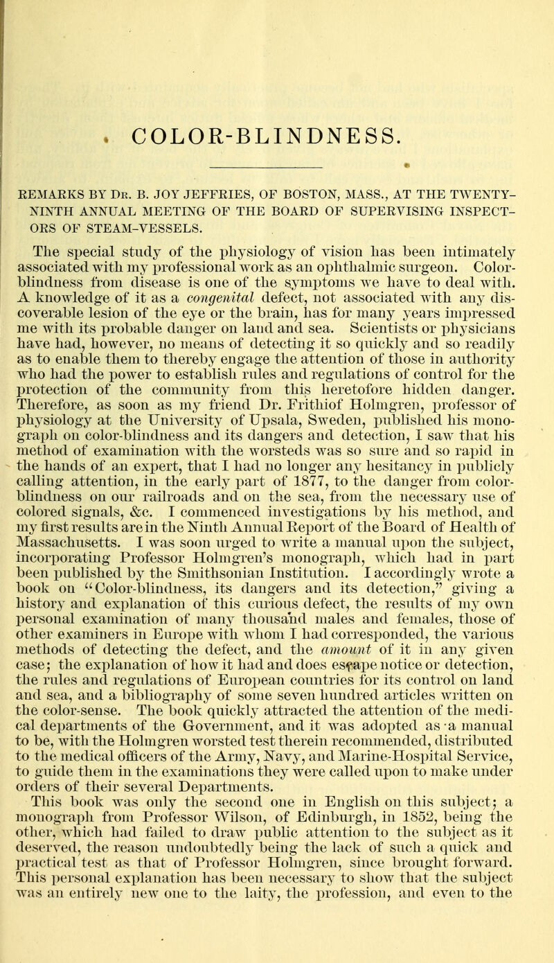 KEMAEKS BY Dr. B. JOY JEFFRIES, OF BOSTON, MASS., AT THE TWENTY- NINTH ANNUAL MEETING OF THE BOARD OF SUPERVISING INSPECT- ORS OF STEAM-VESSELS. The special study of the physiology of vision has been intimately associated with my professional work as an ophthalmic surgeon. Color- blindness from disease is one of the symptoms we have to deal with. A knowledge of it as a congenital defect, not associated with any dis- coverable lesion of the eye or the brain, has for many years impressed me with its probable danger on land and sea. Scientists or physicians have had, however, no means of detecting it so quickly and so readily as to enable them to thereby engage the attention of those in authority who had the power to establish rules and regulations of control for the protection of the community from this heretofore hidden danger. Therefore, as soon as my friend Dr. Frithiof Hohngren, professor of physiology at the University of Upsala, Sweden, published his mono- graph on color-blindness and its dangers and detection, I saw that his method of examination with the worsteds was so sure and so rapid in the hands of an expert, that I had no longer any hesitancy in publicly calling attention, in the early part of 1877, to the danger from color- blindness on our railroads and on the sea, from the necessary use of colored signals, &c. I commenced investigations by his method, and my first results are in the Mnth Annual Eeport of the Board of Health of Massachusetts. I was soon urged to write a manual upon the subject, incorporating Professor Holmgren's monograph, which had in part been published by the Smithsonian Institution. I accordingly wrote a book on Color-blindness, its dangers and its detection, giving a history and explanation of this curious defect, the results of my own personal examination of many thousand males and females, those of other examiners in Europe with w^hom I had corresponded, the various methods of detecting the defect, and the amount of it in any given case; the explanation of how it had and does escape notice or detection, the rules and regulations of European countries for its control on land and sea, and a bibliography of some seven hundred articles written on the color-sense. The book quickly attracted the attention of the medi- cal departments of the Government, and it was adopted as - a manual to be, with the Holmgren worsted test therein recommended, distributed to the medical officers of the Army, Navy, and Marine-Hospital Service, to guide them in the examinations they were called upon to make under orders of their several Departments. This book was only the second one in English on this subject; a monograph from Professor Wilson, of Edinburgh, in 1852, being the other, which had failed to draw public attention to the subject as it deserved, the reason undoubtedly being the lack of such a quick and practical test as that of Professor Holmgren, since brought forward. This personal explanation has been necessary to show that the subject was an entirely new one to the laity, the profession, and even to the