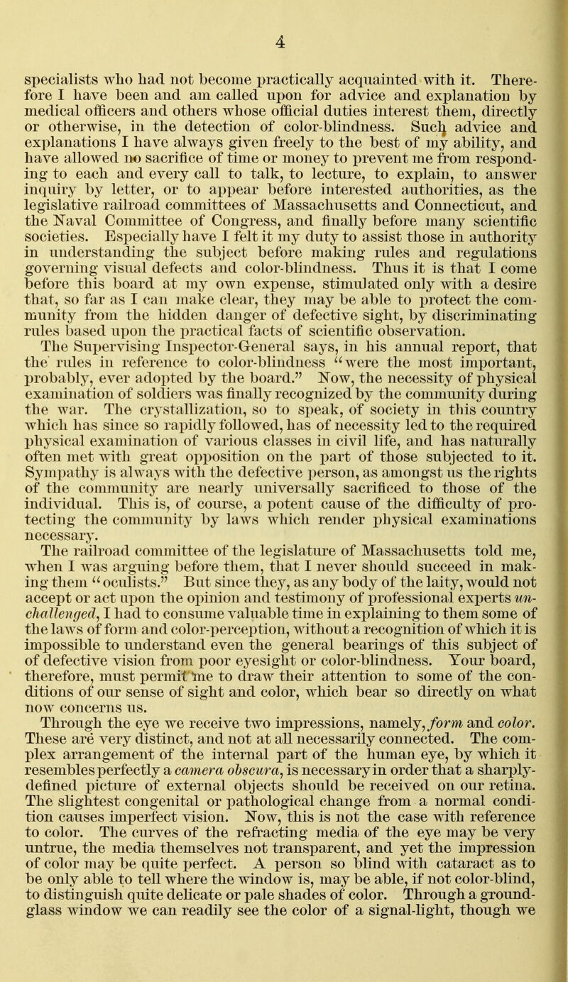 specialists who had not become practically acquainted with it. There- fore I have been and am called upon for advice and explanation by medical officers and others whose official duties interest them, directly or otherwise, in the detection of color-blindness. Sucl} advice and explanations I have always given freely to the best of my ability, and have allowed no sacrifice of time or money to prevent me from respond- ing to each and every call to talk, to lecture, to explain, to answer inquiry by letter, or to appear before interested authorities, as the legislative railroad committees of Massachusetts and Connecticut, and the Naval Committee of Congress, and finally before many scientific societies. Especially have I felt it my duty to assist those in authority in understanding the subject before making rules and regulations governing visual defects and color-blindness. Thus it is that I come before this board at my own expense, stimulated only with a desire that, so far as I can make clear, they may be able to protect the com- munity from the hidden danger of defective sight, by discriminating rules based upon the practical facts of scientific observation. The Supervising Inspector-General says, in his annual report, that the rules in reference to color-blindness '^were the most important, probably, ever adopted by the board. i^Tow, the necessity of physical examination of soldiers was finally recognized by the community during the war. The crystallization, so to speak, of society in tliis country which has since so rapidly followed, has of necessity led to the required physical examination of various classes in civil life, and has naturally often met with great opposition on the part of those subjected to it. Sympathy is always with the defective i)erson, as amongst us the rights of the community are nearly universally sacrificed to those of the individual. This is, of course, a potent cause of the difficulty of pro- tecting the community by laws which render physical examinations necessary. The railroad committee of the legislature of Massachusetts told me, when I was arguing before them, that I never should succeed in mak- ing them oculists. But since they, as any body of the laity, would not accept or act upon the opinion and testimony of professional experts un- challenged, I had to consume valuable time in explaining to them some of the laws of form and color-perception, without a recognition of which it is impossible to understand even the general bearings of this subject of of defective vision from poor eyesight or color-blindness. Your board, therefore, must permit Ine to draw their attention to some of the con- ditions of our sense of sight and color, which bear so directly on what now concerns us. Through the eye we receive two impressions, namely,/orm and color. These are very distinct, and not at all necessarily connected. The com- plex arrangement of the internal part of the human eye, by which it resembles perfectly a camera ohscura, is necessary in order that a sharply- defined picture of external objects should be received on our retina. The slightest congenital or pathological change from a normal condi- tion causes imperfect vision. ]Now, this is not the case with reference to color. The curves of the refracting media of the eye may be very untrue, the media themselves not transparent, and yet the impression of color may be quite perfect. A person so blind with cataract as to be only able to tell where the window is, may be able, if not color-blind, to distinguish quite delicate or i)ale shades of color. Through a ground- glass window we can readily see the color of a signal-light, though we