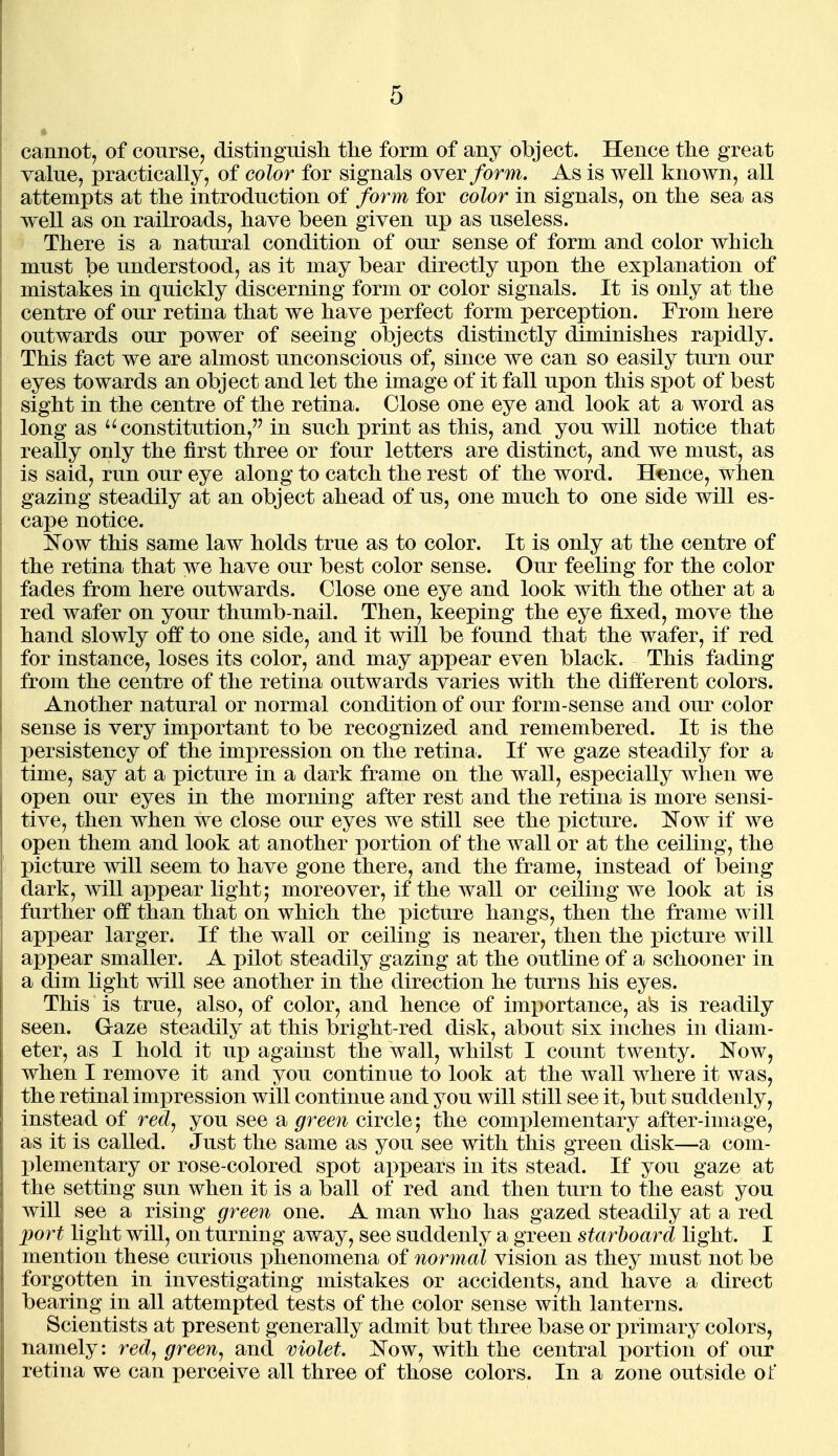 cannot, of course, distinguisli the form of any object. Hence the great value, practically, of color for signals over/orm. As is well known, all attempts at the introduction of form for color in signals, on the sea as well as on railroads, have been given up as useless. There is a natural condition of our sense of form and color which must be understood, as it may bear directly upon the explanation of mistakes in quickly discerning form or color signals. It is only at the centre of our retina that we have perfect form perception. From here outwards our power of seeing objects distinctly diminishes rapidly. This fact we are almost unconscious of, since we can so easily turn our eyes towards an object and let the image of it fall upon this spot of best sight in the centre of the retina. Close one eye and look at a word as long as '^constitution, in such print as this, and you will notice that really only the first three or four letters are distinct, and we must, as is said, run our eye along to catch the rest of the word. Hence, when gazing steadily at an object ahead of us, one much to one side will es- cape notice. ^Tow this same law holds true as to color. It is only at the centre of the retina that we have our best color sense. Our feeling for the color fades from here outwards. Close one eye and look with the other at a red wafer on your thumb-nail. Then, keeping the eye fixed, move the hand slowly off to one side, and it will be found that the wafer, if red for instance, loses its color, and may appear even black. This fading from the centre of the retina outwards varies with the different colors. Another natural or normal condition of our form-sense and our color sense is very important to be recognized and remembered. It is the persistency of the impression on the retina. If we gaze steadily for a time, say at a picture in a dark frame on the wall, especially when we open our eyes in the morning after rest and the retina is more sensi- tive, then when we close our eyes we still see the picture. ISTow if we open them and look at another portion of the wall or at the ceiling, the picture will seem to have gone there, and the frame, instead of being dark, will ax)pear light; moreover, if the wall or ceiling we look at is further off than that on which the picture hangs, then the frame will appear larger. If the wall or ceiling is nearer, then the picture will appear smaller. A pilot steadily gazing at the outline of a schooner in a dim light will see another in the direction he turns his eyes. This is true, also, of color, and hence of importance, a's is readily seen. Gaze steadily at this bright-red disk, about six inches in diam- eter, as I hold it up against the wall, whilst I count twenty. Now, when I remove it and you continue to look at the wall where it was, the retinal impression will continue and you will still see it, but suddenly, instead of red^ you see a green circle; the complementary after-image, as it is called. Just the same as you see with this green disk—a com- plementary or rose-colored spot appears in its stead. If you gaze at the setting sun when it is a ball of red and then turn to the east you will see a rising green one. A man who has gazed steadily at a red port light will, on turning away, see suddenly a green starboard light. I mention these curious phenomena of normal vision as they must not be forgotten in investigating mistakes or accidents, and have a direct bearing in all attempted tests of the color sense with lanterns. Scientists at present generally admit but three base or primary colors, namely: red, green, and violet. Now, with the central i^ortion of our retina we can perceive all three of those colors. In a zone outside of