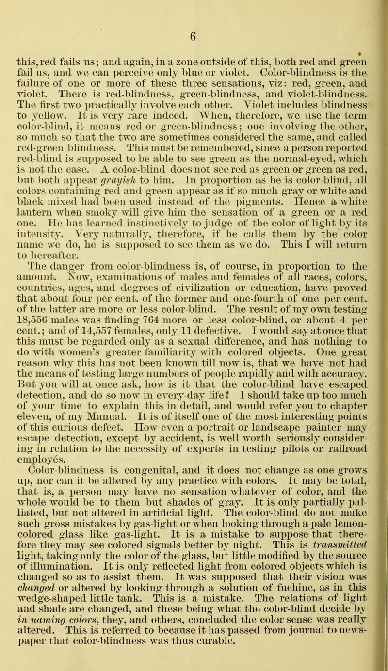 this, red fails us; and again, in a zone outside of this, both red and green fail us, and we can perceive only blue or violet. Color-blindness is the failure of one or more of these three sensations, viz: red, green, and violet. There is red-blindness, green-bhndness, and violet-blindness. The first two practically involve each other. Yiolet includes blindness to yellow. It is very rare indeed. When, therefore, we use the term color-blind, it means red or green-blindness; one involving the other, so much so that the two are sometimes considered the same, and called red-green blindness. This must be remembered, since a person reported red-blind is supposed to be able to see green as the normal-eyed, which is not the case. A color-blind does not see red as green or green as red, but both appear gray ish to him. In proportion as he is color-blind, all colors containing red and green appear as if so much gray or white and black mixed had been used instead of the pigments. Hence a white lantern when smoky will give him the sensation of a green or a red one. He has learned instinctively to judge of the color of light by its intensity. Yery naturally, therefore, if he calls them by the color name we do, he is supposed to see them as we do. This I will return to hereafter. The danger from color-blindness is, of course, in proportion to the amount. Kow, examinations of males and females of all races, colors, countries, ages, and degrees of civihzation or education, have proved that about four per cent, of the former and one-fourth of one per cent, of the latter are more or less color-blind. The result of my own testing 18,556 males was finding 764 more or less color-blind, or about 4 j)er cent.; and of 14,557 females, only 11 defective. I would say at once that this must be regarded only as a sexual difference, and has nothing to do with women's greater familiarity with colored objects. One great reason why this has not been known till now is, that we have not had the means of testing large numbers of people rapidly and with accuracy. But you will at once ask, how is it that the color-blind have escaped detection, and do so now in every-day life? I should take up too much of your time to explain this in detail, and would refer you to chapter eleven, of my Manual. It is of itself one of the most interesting points of this curious defect. How even a portrait or landscape painter may escai)e detection, except by accident, is well worth seriously consider- ing in relation to the necessity of experts in testing pilots or railroad employes. Color-blindness is congenital, and it does not change as one grows uj), nor can it be altered by any practice with colors. It may be total, that is, a i)erson may have no sensation whatever of color, and the whole would be to them but shades of gray. It is only partially pal- liated, but not altered in artificial light. The color-blind do not make such gross mistakes by gas-light or when looking through a pale lemon- colored glass like gas-light. It is a mistake to suppose that there- fore they may see colored signals better by night. This is transmitted light, taking only the color of the glass, but little modified by the source of illumination. It is only reflected light from colored objects which is changed so as to assist them. It was supposed that their vision was changed or altered by looking through a solution of fuchine, as in this wedge-shaped little tank. This is a mistake. The relations of light and shade are changed, and these being what the color-blind decide by i7i naynlng colors^ they, and others, concluded the color sense was really altered. This is referred to because it has passed from journal to news- pai)er that color-blindness was thus curable.