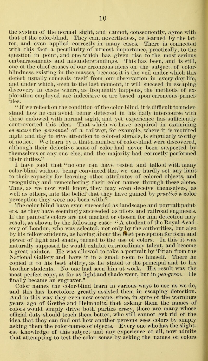 the system of the normal sight, and cannot, consequently, agree with that of the color-blind. They can, nevertheless, be learned by the lat- ter, and even applied correctly in many cases. There is connected with this fact a peculiarity of utmost importance, practically, to the question in point, and one which has given rise to the most serious embarrassments and misunderstandings. This has been, and is still, one of the chief causes of our erroneous ideas on the subject of color- bhndness existing in the masses, because it is the veil under which this defect usually conceals itself from our observation in every-day life, and under which, even to the last moment, it will succeed in escaping discovery in cases where, as frequently happens, the methods of ex- ploration emx^loyed are indecisive or are based upon erroneous princi- ples.  If we reflect on the condition of the color-blind, it is difficult to under- stand how he can avoid being detected in his daily intercourse with those endowed with normal sight, and yet experience has sufficiently controverted this idea. That which we have acquired in examining en masse the ])ersonnel of a railway, for example, where it is required night and day to give attention to colored signals, is singularly worthy of notice. We learn by it that a number of color-blind were discovered, although their defective sense of color had never been suspected by themselves or any one else, and the majority had correctly ]3erformed their duties. I have said thatno one can have tested and talked with many color-bhnd without being convinced that we can hardly set any limit to their capacity for learning other attributes of colored objects, and recognizing and remembering their color names through these alone. Thus, as we now well know, they may even deceive themselves, as well as others, into the belief that they have gained by practice a color perception they were not born with. The color-blind have even succeeded as landscape and portrait paint- ers, as they have seemingly succeeded as pilots and railroad engineers. If the painter's colors are not marked or chosen for him detection may result, as shown by the following case: A student of the Eoyal Acad- emy of London, who was selected, not only by the authorities, but also by his fellow-students, as having about the Iffest perception for form and power of light and shade, turned to the use of colors. In this it was naturally supposed he would exhibit extraordinary talent, and become a great painter. He was allowed to take a portrait by Titian from the National Gallery and have it in a small room to himself. There he coi)ied it to his best abihty, as he stated to the j)rincipal and to his l)rother students. No one had seen him at work. His result was the most perfect copy, as far as light and shade went, but in pea-green. He finally became an engraver. Color names the color-blind learn in various ways to use as we do, and this has heretofore greatly assisted them in escaping detection. And in this way they even now escape, since, in spite of the warnings jears ago of Goethe and Helmholtz, that asking them the names of colors would simply drive both parties crazy, there are many whose official duty should teach them better, who still cannot get rid of the idea that they can find out how another persons sees colors by simply asking them the color-names of objects. Every one who has the shght- «st knowledge of this subject and any experience at all, now admits that attempting to test the color sense by asking the names of colors