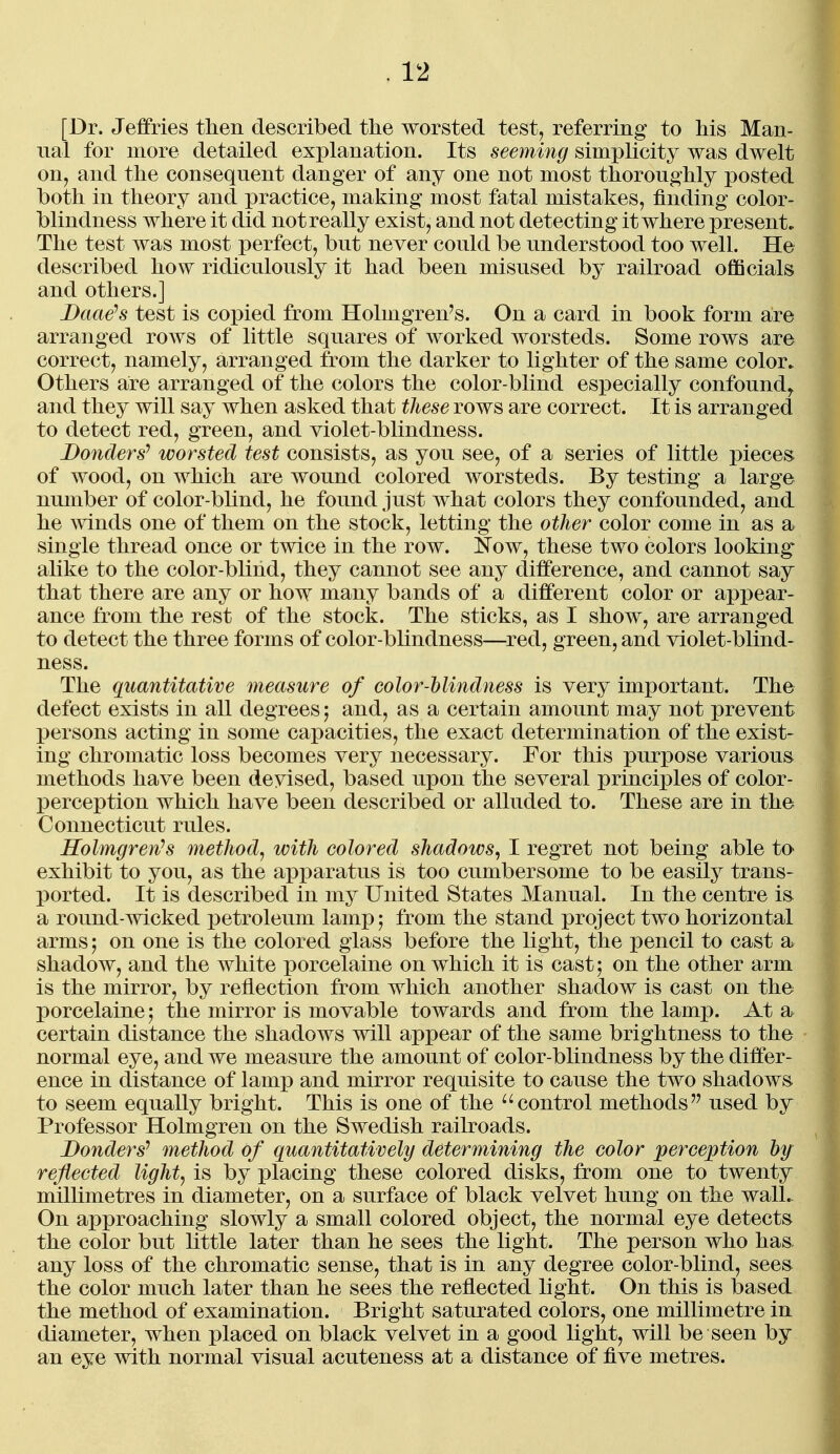 [Dr. Jeffries then described the worsted test, referring to his Man- ual for more detailed explanation. Its seeming simplicity was dwelt on, and the consequent danger of any one not most thoroughly posted both in theory and practice, making most fatal mistakes, finding color- blindness where it did not really exist, and not detecting it where present. The test was most perfect, but never could be understood too well. He described how ridiculously it had been misused by railroad officials and others.] JDaae^s test is copied from Holmgren's. On a card in book form a;re arranged rows of little squares of worked worsteds. Some rows are correct, namely, arranged from the darker to lighter of the same color. Others are arranged of the colors the color-blind especially confound^ and they will say when asked that these rows are correct. It is arranged to detect red, green, and violet-blindness. Bonders'' worsted test consists, as you see, of a series of little pieces of wood, on which are wound colored worsteds. By testing a large number of color-bhnd, he found just what colors they confounded, and he Avinds one of them on the stock, letting the other color come in as a single thread once or twice in the row. Sow, these two colors looking alike to the color-blind, they cannot see any difference, and cannot say that there are any or how many bands of a different color or appear- ance from the rest of the stock. The sticks, as I show, are arranged to detect the three forms of color-blindness—^red, green, and violet-blind- ness. The quantitative measure of color-blindness is very important. The defect exists in all degrees; and, as a certain amount may not prevent persons acting in some capacities, the exact determination of the exist- ing chromatic loss becomes very necessary. For this purpose various methods have been deyised, based upon the several principles of color- perception which have been described or alluded to. These are in the Connecticut rules. Holmgren's method^ with colored shadows, I regret not being able tO' exhibit to you, as the apparatus is too cumbersome to be easilj^^ trans- ported. It is described in my United States Manual. In the centre is a round-wicked petroleum lamp; from the stand project two horizontal arms; on one is the colored glass before the light, the pencil to cast a shadow, and the white porcelaine on which it is cast on the other arm is the mirror, by reflection from which another shadow is cast on the porcelaine 5 the mirror is movable towards and from the lamp. At a certain distance the shadows will appear of the same brightness to the normal eye, and we measure the amount of color-blindness by the differ- ence in distance of lamp and mirror requisite to cause the two shadows to seem equally bright. This is one of the control methods used by Professor Holmgren on the Swedish railroads. Bonders'' method of quantitatively determining the color perception by reflected light, is by placing these colored disks, from one to twenty millimetres in diameter, on a surface of black velvet hung on the walL On approaching slowly a small colored object, the normal eye detects the color but little later than he sees the light. The person who has any loss of the chromatic sense, that is in any degree color-blind, sees- the color much later than he sees the reflected light. On this is based the method of examination. Bright saturated colors, one millimetre in diameter, when placed on black velvet in a good light, will be seen by an eye with normal visual acuteness at a distance of five metres.