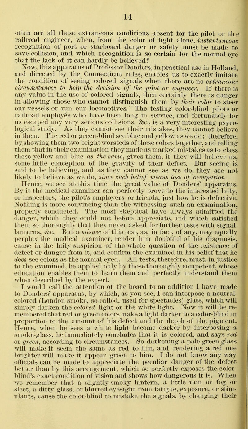 often are all these extraneous conditions absent for tlie pilot or tli e railroad engineer, when, from the color of light alone, instantaneous recogmtion of port or starboard danger or safety must be made to save collision, and which recognition is so certain for the normal eye that the lack of it can hardly be believed? ]N^ow, this apparatus of Professor Donders, in practical use in Holland^ and directed by the Connecticut rules, enables uls to exactly imitate the condition of seeing colored signals when there are no extraneous circumstances to help the decision of the pilot or engineer. If there is any value in the use of colored signals, then certainly there is danger in allowing those who cannot distinguish them by their color to steer our vessels or run our locomotives. The testing color-blind pilots or railroad employes who have been long in service, and fortunately for us escax)ed any yery serious collisions, &c., is a very interesting psyco- logical study. As they cannot see their mistakes, they cannot believe in them. The red or green-blind see blue and yellow as we do; therefore, by showing them two bright Avorsteds of these colors together, and telling them that in their examination they made as marked mistakes as to class these yellow and blue as the same^ gives them, if they will believe us^ some little conception of the gravity of their defect. But seeing is said to be believing, and as they cannot see as we do, they are not likely to believe as we do, since such belief means loss of occupation. Hence, we see at this time the great value of Bonders' apparatus. By it the medical examiner can perfectly prove to the interested laity^ or inspectors, the pilot's employers or friends, just how he is defective, ^^othing is more convincing than the witnessing such an examination^ properly conducted. The most skeptical have always admitted the danger, which they could not before appreciate, and which satisfied them so thoroughly that they never asked for further tests with signal- lanterns, &c. But a misuse of this test, as, in fact, of any, may equally perplex the medical examiner, render him doubtful of his diagnosis, cause in the laity suspicion of the whole question of the existence of defect or danger from it, and confirm the examined in his behef that he does see colors as the normal-eyed. All tests, therefore, must, in justice to the examined, be api)lied only by those thoroughly competent, whose education enables them to learn them and perfectly understand them when described by the exi)ert. I would call the attention of the board to an addition I have made to Bonders' aiDparatus, by which, as you see, I can interi3ose a neutral- colored (London smoke, so-called, used for spectacles) glass, which will simply darken the colored light or the white light. I^ow it will be re- membered that red or green colors make a light darker to a color-blind in proportion to the amount of his defect and the depth of the pigment. Hence, when he sees a white light become darker by interposing a smoke-glass, he immediately concludes that it is colored, and says red or green^ according to circumstances. So darkening a pale-green glass will make it seem the same as red to him, and rendering a red one brighter will make it appear green to him. I do not know any way officials can be made to appreciate the peculiar danger of the defect better than by this arrangement, which so perfectly exposes the color- blind's exact condition of vision and shows how dangerous it is. When we remember that a slightly-smoky lantern, a little rain or fog or sleet, a dirty glass, or blurred eyesight from fatigue, exposure, or stim- \ ulants, cause the color-blind to mistake the signals, by changing their i