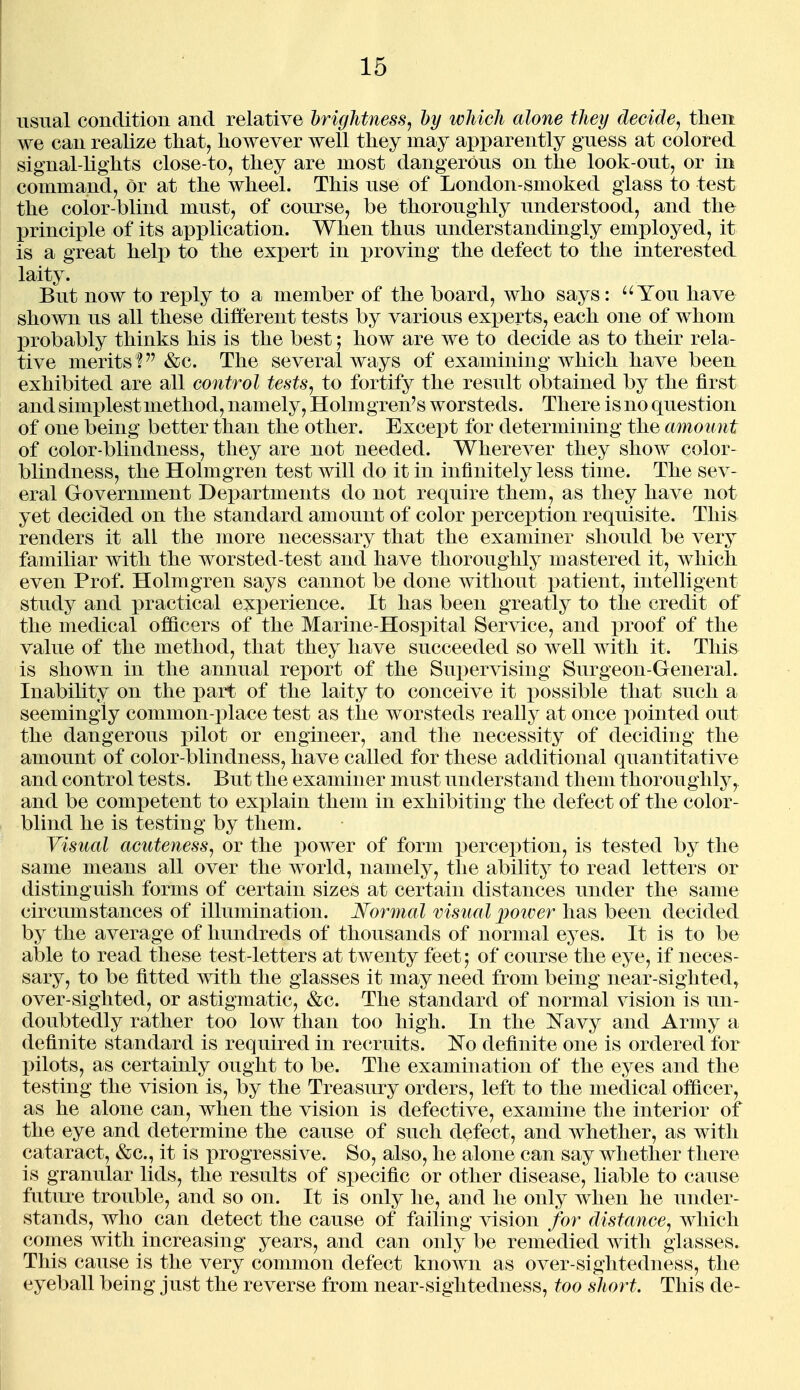 usual condition and relative brightness, by which alone they decide^ then we can realize that, however well they may apparently guess at colored signal-lights close-to, they are most dangerous on the look-out, or in command, or at the wheel. This use of London-smoked glass to test the color-blind must, of course, be thoroughly understood, and the X)rinciple of its application. When thus understandingly employed, it is a great help to the expert in proving the defect to the interested laity. But now to reply to a member of the board, who says: You have shown us all these difiterent tests by various experts, each one of whom probably thinks his is the best; how are we to decide as to their rela- tive merits ? &c. The several ways of examining which have been exhibited are all control tests, to fortify the result obtained by the first and simplest method, namely, Holmgren's worsteds. There is no question of one being better than the other. Except for determining the amount of color-blindness, they are not needed. Wherever they show color- blindness, the Holmgren test will do it in infinitely less time. The sev- eral Government Departments do not require them, as they have not yet decided on the standard amount of color perception requisite. This renders it all the more necessary that the examiner should be very familiar with the worsted-test and have thoroughly mastered it, which even Prof. Holmgren says cannot be done without patient, intelligent study and x)ractical experience. It has been greatly to the credit of the medical officers of the Marine-Hosx)ital Service, and proof of the value of the method, that they have succeeded so well with it. This is shown in the annual report of the Sui)ervising Surgeon-General. Inability on the part of the laity to conceive it possible that such a seemingly common-place test as the worsteds really at once pointed out the dangerous i)ilot or engineer, and the necessity of deciding the amount of color-blindness, have called for these additional quantitative and control tests. But the examiner must understand them thoroughly, and be competent to explain them in exhibiting the defect of the color- blind he is testing by them. Visual acuteness, or the power of form perception, is tested by the same means all over the world, namely, the ability to read letters or distinguish forms of certain sizes at certain distances under the same circumstances of illumination. Normal visual poiver has been decided by the average of hundreds of thousands of normal eyes. It is to be able to read these test-letters at twenty feet; of course the eye, if neces- sary, to be fitted with the glasses it may need from being near-sighted, over-sighted, or astigmatic, &c. The standard of normal vision is un- doubtedly rather too low than too high. In the I^avy and Army a definite standard is required in recruits. No definite one is ordered for pilots, as certainly ought to be. The examination of the eyes and the testing the vision is, by the Treasury orders, left to the medical officer, as he alone can, when the vision is defective, examine the interior of the eye and determine the cause of such defect, and w^hether, as with cataract, &c., it is progressive. So, also, he alone can say whether there is granular lids, the results of specific or other disease, liable to cause future trouble, and so on. It is only he, and he only when he under- stands, who can detect the cause of failing vision for distance, which comes with increasing years, and can only be remedied with glasses. This cause is the very common defect known as over-sightedness, the eyeball being just the reverse from near-sightedness, too short. This de-