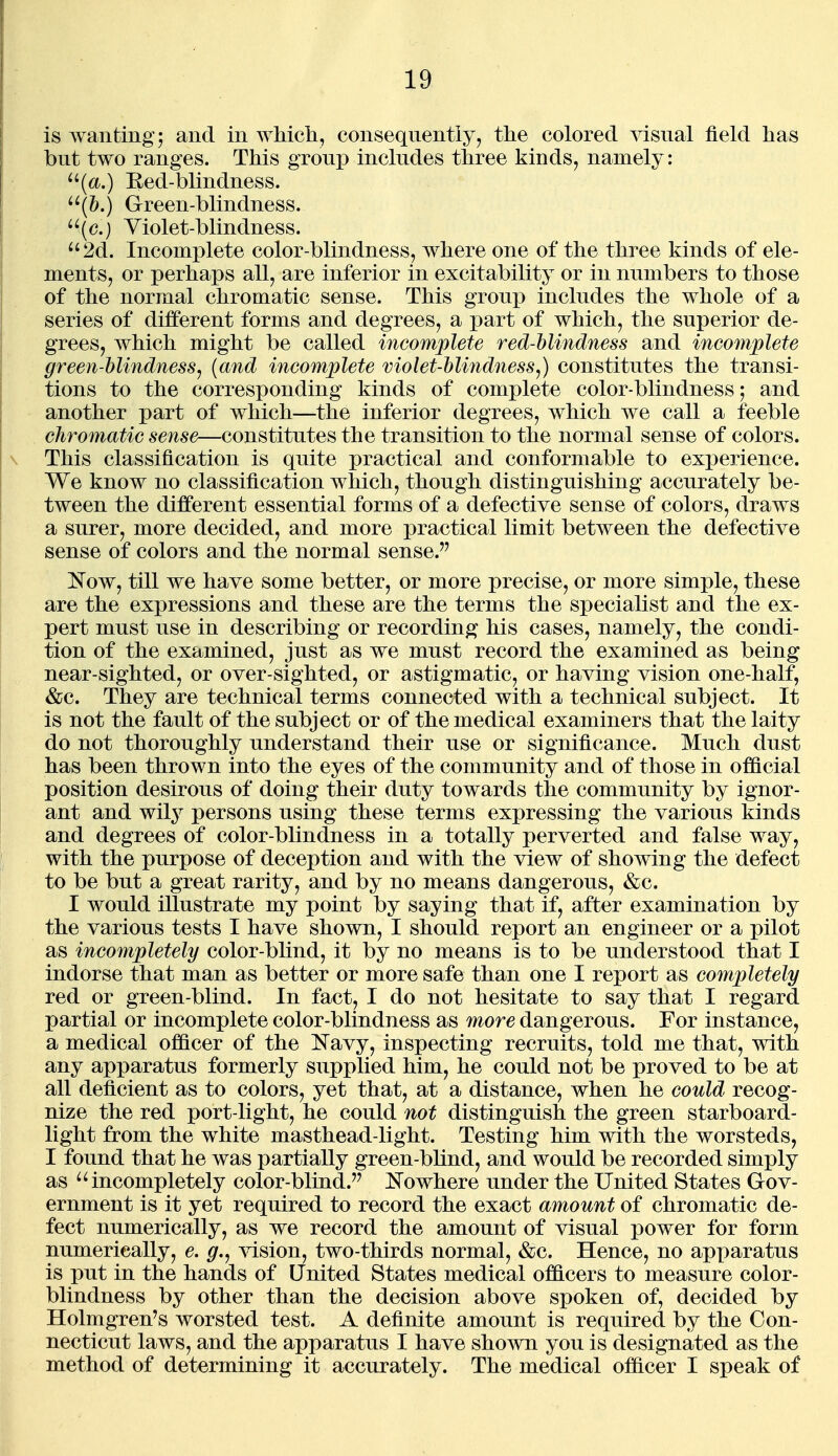 is wanting; and in wMcli, consequently, the colored visual field has but two ranges. This groujD includes three kinds, namely: ^'(tt.) Eed-blindness. '^h.) Green-blindness. ^^(c.) Yiolet-blindness. 2d. Incomplete color-blindness, where one of the three kinds of ele- ments, or perhaps all, are inferior in excitability or in numbers to those of the normal chromatic sense. This group includes the whole of a series of different forms and degrees, a part of which, the superior de- grees, which might be called incomplete red-hlindness and incomplete green-hlindness, {and incomplete violet-hli7idnesSj) constitutes the transi- tions to the corresponding kinds of complete color-blindness; and another part of which—the inferior degrees, which we call a feeble chromatic sense—constitutes the transition to the normal sense of colors. This classification is quite practical and conformable to experience. We know no classification which, though distinguishing accurately be- tween the different essential forms of a defective sense of colors, draws a surer, more decided, and more practical limit between the defective sense of colors and the normal sense. Now, till we have some better, or more precise, or more simple, these are the expressions and these are the terms the specialist and the ex- pert must use in describing or recording his cases, namely, the condi- tion of the examined, just as we must record the examined as being near-sighted, or over-sighted, or astigmatic, or having vision one-half, &c. They are technical terms connected with a technical subject. It is not the fault of the subject or of the medical examiners that the laity do not thoroughly understand their use or significance. Much dust has been thrown into the eyes of the community and of those in official position desirous of doing their duty towards the community by ignor- ant and wily persons using these terms expressing the various kinds and degrees of color-blindness in a totally perverted and false way, with the purpose of deception and with the view of showing the defect to be but a great rarity, and by no means dangerous, &c. I would illustrate my point by saying that if, after examination by the various tests I have shown, I should report an engineer or a pilot as incompletely color-blind, it by no means is to be understood that I indorse that man as better or more safe than one I report as completely red or green-blind. In fact, I do not hesitate to say that I regard partial or incomplete color-blindness as more dangerous. For instance, a medical officer of the i^avy, inspecting recruits, told me that, with any apparatus formerly supplied him, he could not be proved to be at all deficient as to colors, yet that, at a distance, when he could recog- nize the red port-light, he could not distinguish the green starboard- light from the white masthead-light. Testing him with the worsteds, I found that he was partially green-bhnd, and would be recorded simply as incompletely color-blind. JS'owhere under the United States Gov- ernment is it yet required to record the exact amount of chromatic de- fect numerically, as we record the amount of visual power for form numerically, e. g.j ^dsion, two-thirds normal, &c. Hence, no apparatus is put in the hands of United States medical officers to measure color- blindness by other than the decision above spoken of, decided by Holmgren's worsted test. A definite amount is required by the Con- necticut laws, and the apparatus I have shown you is designated as the method of determining it accurately. The medical officer I speak of