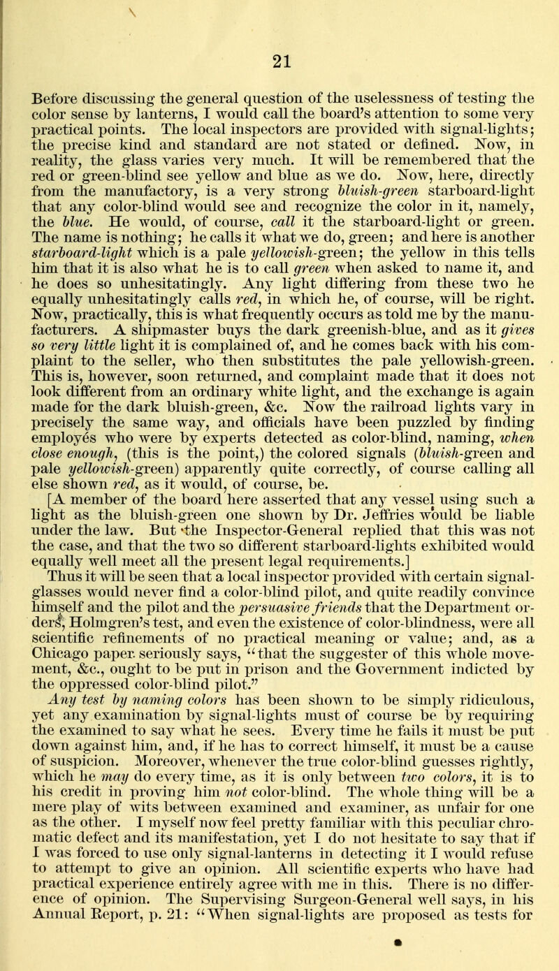 \ 21 Before discussing the general question of the uselessness of testing the color sense by lanterns, I would call the hoard's attention to some very practical points. The local inspectors are provided with signal-lights; the precise kind and standard are not stated or defined. ]^ow, in reality, the glass varies very much. It will be remembered that the red or green-blind see yellow and blue as we do. 'Now, here, directly from the manufactory, is a very strong bltcish-green starboard-light that any color-blind would see and recognize the color in it, namely, the blue. He would, of course, call it the starboard-light or green. The name is nothing j he calls it what we do, green; and here is another starboard-light which is a pale yellowish-gieew, the yellow in this tells him that it is also what he is to call green when asked to name it, and he does so unhesitatingly. Any light differing from these two he equally unhesitatingly calls red, in which he, of course, will be right. !N^ow, practically, this is what frequently occurs as told me by the manu- facturers. A shipmaster buys the dark greenish-blue, and as it gives so very little light it is complained of, and he comes back with his com- plaint to the seller, who then substitutes the pale yellowish-green. This is, however, soon returned, and complaint made that it does not look different from an ordinary white light, and the exchange is again made for the dark bluish-green, &c. Now the railroad lights vary in precisely the same way, and officials have been puzzled by finding employes who were by experts detected as color-blind, naming, when close enough, (this is the point,) the colored signals (bluish-green and pale yellowish-green) apparently quite correctly, of course calling all else shown red, as it would, of course, be. [A member of the board here asserted that any vessel using such a light as the bluish-green one shown by Dr. Jeffries would be liable under the law. But 'the Inspector-General replied that this was not the case, and that the two so different starboard-lights exhibited would equally well meet all the present legal requirements.] Thus it will be seen that a local inspector provided with certain signal- glasses would never find a color-blind pilot, and quite readily convince himself and the pilot and the persuasive f riends that the Department or- der!, Holmgren's test, and even the existence of color-blindness, were all scientific refinements of no practical meaning or value; and, as a Chicago paper, seriously says, that the suggester of this whole move- ment, &c., ought to be put in prison and the Government indicted by the oppressed color-blind pilot. Any test by naming colors has been shown to be simply ridiculous, yet any examination by signal-lights must of course be by requiring the examined to say what he sees. Every time he fails it must be put down against him, and, if he has to correct himself, it must be a cause of suspicion. Moreover, whenever the true color-blind guesses rightly, which he may do every time, as it is only between two colors, it is to his credit in proving him not color-blind. The whole thing will be a mere play of wits between examined and examiner, as unfair for one as the other. I myself now feel pretty familiar with this peculiar chro- matic defect and its manifestation, yet I do not hesitate to say that if I was forced to use only signal-lanterns in detecting it I would refuse to attempt to give an opinion. All scientific experts who have had practical experience entirely agree with me in this. There is no differ- ence of opinion. The Supervising Surgeon-General well says, in his Annual Eeport, p. 21: When signal-lights are proposed as tests for •