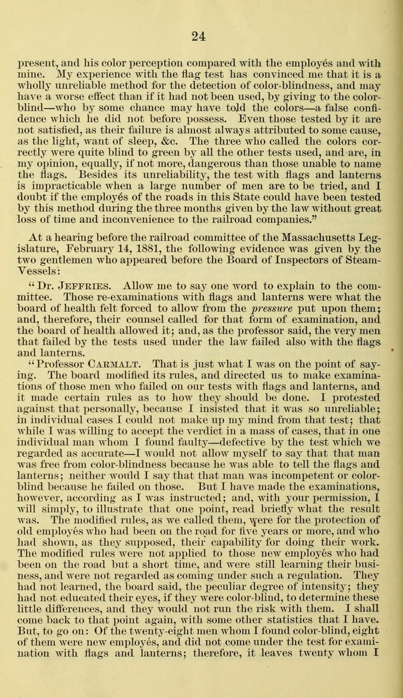 present, and his color perception compared with the employes and with mine. My experience with the flag test has convinced me that it is a wholly unreliable method for the detection of color-blindness, and may have a worse effect than if it had not been used, by giving to the color- bhnd—who by some chance may have told the colors—a false confi- dence which he did not before possess. Even those tested by it are not satisfied, as their failure is almost always attributed to some cause^ as the light, want of sleep, &c. The three who called the colors cor- rectly were quite blind to green by all the other tests used, and are, in my opinion, equally, if not more, dangerous than those unable to name the flags. Besides its unreliability, the test with flags and lanterns is impracticable when a large number of men are to be tried, and I doubt if the employes of the roads in this State could have been tested by this method during the three months given by the law without great loss of time and inconvenience to the railroad companies.'^ At a hearing before the railroad committee of the Massachusetts Leg- islature, February 14, 1881, the following evidence was given by the two gentlemen who appeared before the Board of Inspectors of Steam- Yessels: Dr. Jeffries. Allow me to say one word to explain to the com- mittee. Those re-examinations with flags and lanterns were what the board of health felt forced to allow from the pressure put upon them^ and, therefore, their counsel called for that form of examination, and the board of health allowed it j and, as the professor said, the very men that failed by the tests used under the law failed also with the flags and lanterns. ''Professor Oarmalt. That is just what I was on the point of say- ing. The board modified its rules, and directed us to make examina- tions of those men who failed on our tests with flags and lanterns, and it made certain rules as to how they should be done. I protested against that personally, because I insisted that it was so unreliable; in individual cases I could not make up my mind from that test; that while I was willing to accept the verdict in a mass of cases, that in one individual man whom I found faulty—defective by the test which we regarded as accurate—I would not allow myself to say that that man was free from color-blindness because he was able to tell the flags and lanterns j neither would I say that that man was incompetent or color- blind because he failed on those. But I have made the examinations,, however, according as I was instructed; and, with your permission, I will simply, to illustrate that one point, read briefly what the result was. The modified rules, as we called them, ^ere for the protection of old employes who had been on the road for five years or more, and who had shown, as they supposed, their capability for doing their work. The modified rules were not applied to those new employes who had been on the road but a short time, and were still learning their busi- ness, and were not regarded as coming under such a regulation. They had not learned, the board said, the peculiar degree of intensity; they had not educated their eyes, if they were color-blind, to determine these little differences, and they would not run the risk with them. I shall come back to that point again, with some other statistics that I have^ But, to go on: Of the twenty-eight men whom I found color-blind, eight of them were new employes, and did not come under the test for exami- nation with flags and lanterns; therefore, it leaves twenty whom I