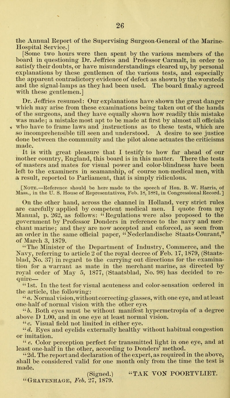 the Annual Eeport of the Supervising Surgeon-General of the Marine- Hospital Service.] [Some two hours were then spent by the various members of the board in questioning Dr. Jeffries and Professor Carmalt, in order to satisfy their doubts, or have misunderstandings cleared up, by personal explanations by these gentlemen of the various tests, and especially the apparent contradictory evidence of defect as shown by the worsteds a;nd the signal-lamps as they had been used. The board finaLy agreed with these gentlemen.] Dr. Jeffries resumed: Our explanations have shown the great danger which may arise from these examinations being taken out of the hands of the surgeons, and they have equally shown how readily this mistake was made 5 a mistake most apt to be made at first by almost all officials « who have to frame laws and instructions as to these tests, which are ^o incomprehensible till seen and understood. A desire to see justice done between the community and the pilot alone actuates the criticisms made. It is with great pleasure that I testify to how far ahead of our mother country, England, this board is in this matter. There the tests of masters and mates for visual power and color-blindness have been left to the examiners in seamanship, of course non-medical men, with result, reported to Parhament, that is simply ridiculous. [Note.—Reference should be here made to the speech of Hon. B. W. Harris, of Mass., in the U. S. House of Eepresentatives, Feb. 18,1881, in Congressional Record. ] On the other hand, across the channel in Holland, very strict rules are carefully applied by competent medical men. I quote from my Manual, p. 262, as follows: ^'Regulations were also proposed to the government by Professor Donders in reference to the navy and mer- chant marine; and they are now accepted and enforced, as seen from an order in the same official paper,  Nederlandische Staats-Oourant, of March 3, 1879. ''The Minister of the Department of Industry, Commerce, and the ^^avy, referring to article 2 of the royal decree of Feb. 17,1879, (Staats- blad, No. 37) in regard to the carrying out directions for the examina- tion for a warrant as mate in the merchant marine, as directed by royal order of May 5, 1877, (Staatsblad, l^o. 98) has decided to re- quire— 1st. In the test for visual acuteness and color-sensation ordered in the article, the following: a. ]Srormalvision,withoutcorrecting-glasses, with one eye, andatleast one-half of normal vision with the other eye. Both eyes must be without manifest hypermetropia of a degree above D 1.00, and in one eye at least normal vision. c. Yisual field not limited in either eye.  d. Eyes and eyehds externally healthy without habitual congestion or imitation.  e. Color perception perfect for transmitted light in one eye, and at least one-half in the other, according to Donders' method. 2d. The report and declaration of the expert, as required in the above, shall be considered valid for one month only from the time the test is (Signed.) TAK YON POORTYLIET. GnAVENHAaE, Feb, 27, 1879.