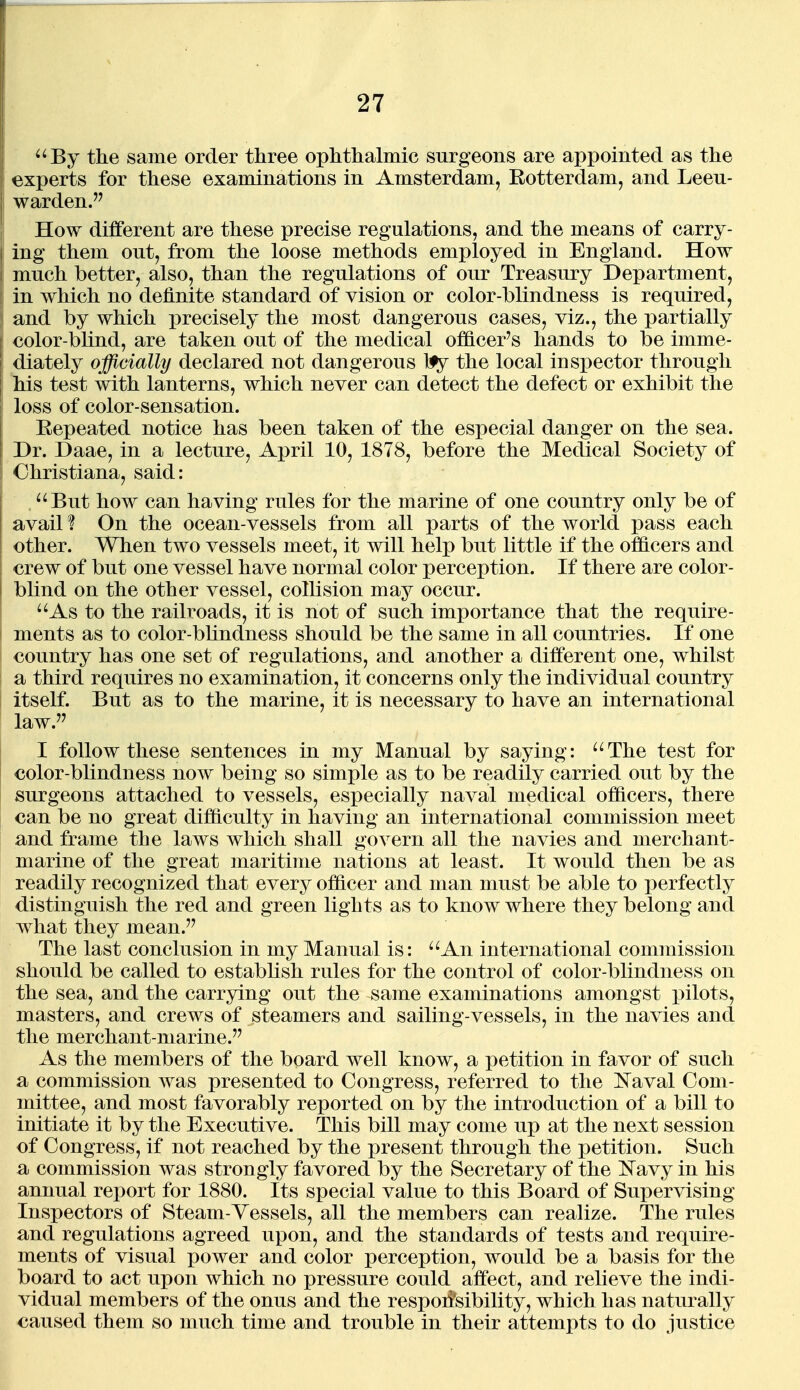 ^'By the same order three ophthalmic surgeons are appointed as the experts for these examinations in Amsterdam, Rotterdam, and Leeu- warden. How different are these precise regulations, and the means of carry- ing them out, from the loose methods employed in England. How much better, also, than the regulations of our Treasury Department, in which no definite standard of vision or color-blindness is required, and by which precisely the most dangerous cases, viz., the partially color-blind, are taken out of the medical officer's hands to be imme- diately officially declared not dangerous 1^ the local inspector through his test with lanterns, which never can detect the defect or exhibit the loss of color-sensation. Repeated notice has been taken of the especial danger on the sea. Dr. Daae, in a lecture, April 10, 1878, before the Medical Society of Christiana, said: '^But how can having rules for the marine of one country only be of avail % On the ocean-vessels from all parts of the world pass each other. When two vessels meet, it will help but little if the officers and crew of but one vessel have normal color perception. If there are color- blind on the other vessel, collision may occur. As to the railroads, it is not of such importance that the require- ments as to color-blindness should be the same in all countries. If one country has one set of regulations, and another a different one, whilst a third requires no examination, it concerns only the individual country itself. But as to the marine, it is necessary to have an international law. I follow these sentences in my Manual by saying: ''The test for color-blindness now being so simple as to be readily carried out by the surgeons attached to vessels, especially naval medical officers, there can be no great difficulty in having an international commission meet and frame the laws which shall govern all the navies and merchant- marine of the great maritime nations at least. It would then be as readily recognized that every officer and man must be able to perfectly distinguish the red and green lights as to know where they belong and what they mean.'' The last conclusion in my Manual is: ''An international commission should be called to establish rules for the control of color-blindness on the sea, and the carrying out the same examinations amongst pilots, masters, and crews of steamers and sailing-vessels, in the navies and the merchant-marine. As the members of the board well know, a petition in favor of such a commission was presented to Congress, referred to the IS'aval Com- mittee, and most favorably reported on by the introduction of a bill to initiate it by the Executive. This bill may come up at the next session of Congress, if not reached by the present through the petition. Such a commission was strongly favored by the Secretary of the ISTavy in his annual report for 1880. Its special value to this Board of Supervising Inspectors of Steam-Vessels, all the members can realize. The rules and regulations agreed upon, and the standards of tests and require- ments of visual power and color perception, would be a basis for the board to act upon which no pressure could affect, and relieve the indi- vidual members of the onus and the respoiJsibility, which has naturally caused them so much time and trouble in their attempts to do justice