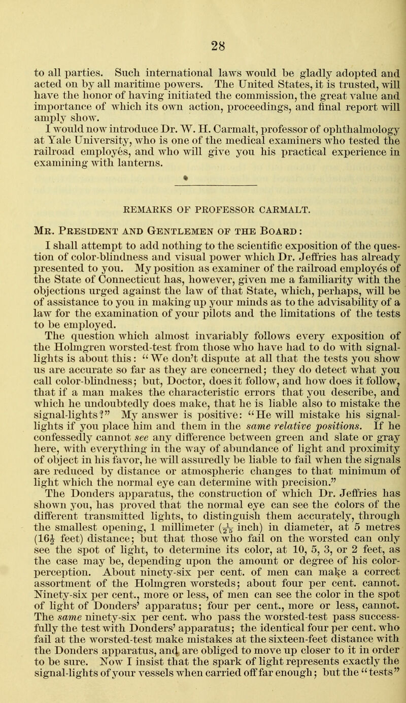 to all parties. Such international laws would be gladly adopted and acted on by all maritime powers. The United States, it is trusted, will have the honor of having initiated the commission, the great value and importance of which its own action, proceedings, and final report will amply show. I would now introduce Dr. W. H. Carmalt, professor of ophthalmology at Yale University, who is one of the medical examiners who tested the railroad employes, and who will give you his practical experience in examining with lanterns. REMARKS OF PROFESSOR CARMALT. Mr. President and Gentlemen of the Board : I shall attempt to add nothing to the scientific exposition of the ques- tion of color-blindness and visual power which Dr. Jeffries has already presented to you. My position as examiner of the railroad employes of the State of Connecticut has, however, given me a familiarity with the objections urged against the law of that State, which, perhaps, will be of assistance to you in making up your minds as to the advisability of a law for the examination of your pilots and the limitations of the tests to be employed. The question which almost invariably follows every exposition of the Holmgren worsted-test from those who have had to do with signal- lights is about this: We don't dispute at all that the tests you show us are accurate so far as they are concerned; they do detect what you call color-blindness} but, Doctor, does it follow, and how does it follow, that if a man makes the characteristic errors that you describe, and which he undoubtedly does make, that he is liable also to mistake the signal-lights'? My answer is positive: ^'He will mistake his signal- lights if you place him and them in the same relative positions. If he confessedly cannot see any difference between green and slate or gray here, with everything in the way of abundance of light and proximity of object in his favor, he will assuredly be liable to fail when the signals are reduced by distance or atmospheric changes to that minimum of light which the normal eye can determine with precision. The Donders apparatus, the construction of which Dr. Jeffries has shown you, has proved that the normal eye can see the Colors of the different transmitted lights, to distinguish them accurately, through the smallest opening, 1 millimeter (^5- inch) in diameter, at 5 metres (16J feet) distance; but that those who fail on the worsted can only see the spot of light, to determine its color, at 10, 5, 3, or 2 feet, as the case may be, depending upon the amount or degree of his color- perception. About ninety-six per cent, of men can make a correct assortment of the Holmgren worsteds; about four per cent, cannot. Mnety-six per cent., more or less, of men can see the color in the spot of light of Donders' apparatus; four per cent., more or less, cannot. The same ninety-six per cent, who pass the worsted-test pass success- fully the test with Donders' apparatus; the identical four per cent, who fad at the worsted-test make mistakes at the sixteen-feet distance with the Donders apparatus, an4, are obliged to move up closer to it in order to be sure. Kow I insist that the spark of light represents exactly the signal-lights of your vessels when carried off far enough; but the tests '^
